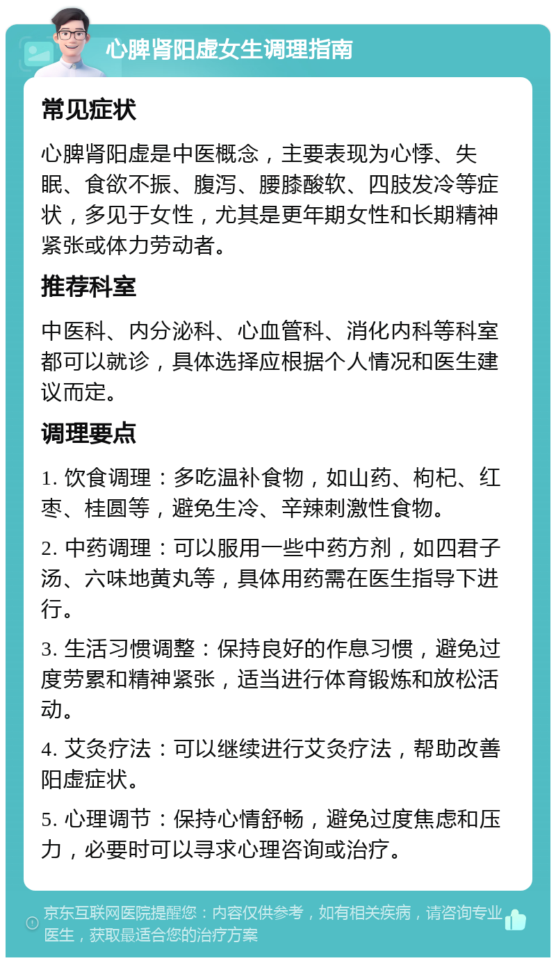 心脾肾阳虚女生调理指南 常见症状 心脾肾阳虚是中医概念，主要表现为心悸、失眠、食欲不振、腹泻、腰膝酸软、四肢发冷等症状，多见于女性，尤其是更年期女性和长期精神紧张或体力劳动者。 推荐科室 中医科、内分泌科、心血管科、消化内科等科室都可以就诊，具体选择应根据个人情况和医生建议而定。 调理要点 1. 饮食调理：多吃温补食物，如山药、枸杞、红枣、桂圆等，避免生冷、辛辣刺激性食物。 2. 中药调理：可以服用一些中药方剂，如四君子汤、六味地黄丸等，具体用药需在医生指导下进行。 3. 生活习惯调整：保持良好的作息习惯，避免过度劳累和精神紧张，适当进行体育锻炼和放松活动。 4. 艾灸疗法：可以继续进行艾灸疗法，帮助改善阳虚症状。 5. 心理调节：保持心情舒畅，避免过度焦虑和压力，必要时可以寻求心理咨询或治疗。