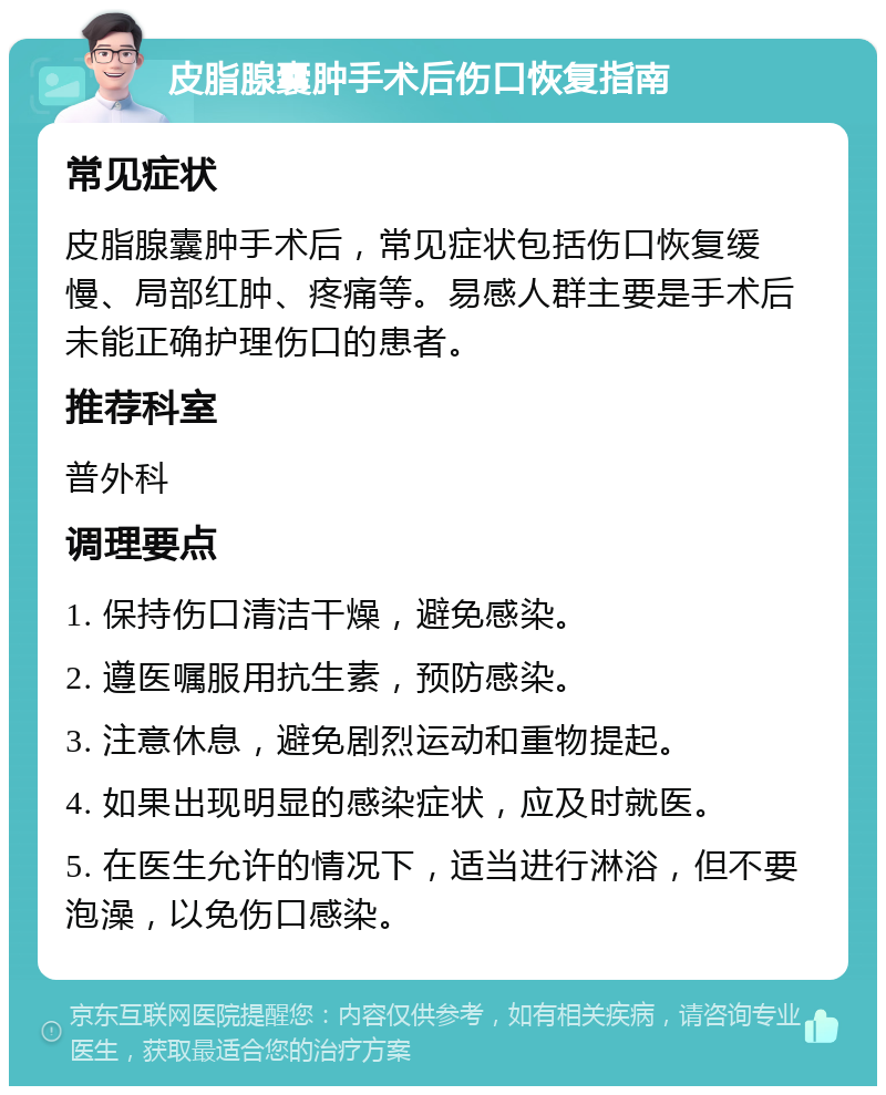 皮脂腺囊肿手术后伤口恢复指南 常见症状 皮脂腺囊肿手术后，常见症状包括伤口恢复缓慢、局部红肿、疼痛等。易感人群主要是手术后未能正确护理伤口的患者。 推荐科室 普外科 调理要点 1. 保持伤口清洁干燥，避免感染。 2. 遵医嘱服用抗生素，预防感染。 3. 注意休息，避免剧烈运动和重物提起。 4. 如果出现明显的感染症状，应及时就医。 5. 在医生允许的情况下，适当进行淋浴，但不要泡澡，以免伤口感染。