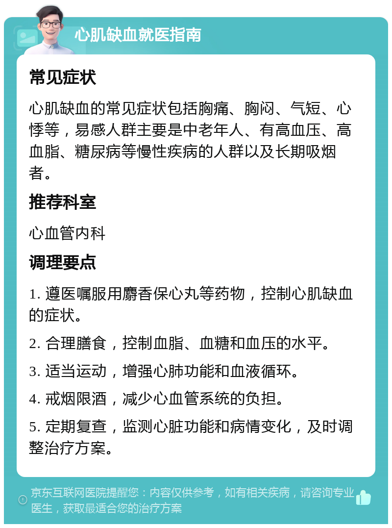 心肌缺血就医指南 常见症状 心肌缺血的常见症状包括胸痛、胸闷、气短、心悸等，易感人群主要是中老年人、有高血压、高血脂、糖尿病等慢性疾病的人群以及长期吸烟者。 推荐科室 心血管内科 调理要点 1. 遵医嘱服用麝香保心丸等药物，控制心肌缺血的症状。 2. 合理膳食，控制血脂、血糖和血压的水平。 3. 适当运动，增强心肺功能和血液循环。 4. 戒烟限酒，减少心血管系统的负担。 5. 定期复查，监测心脏功能和病情变化，及时调整治疗方案。