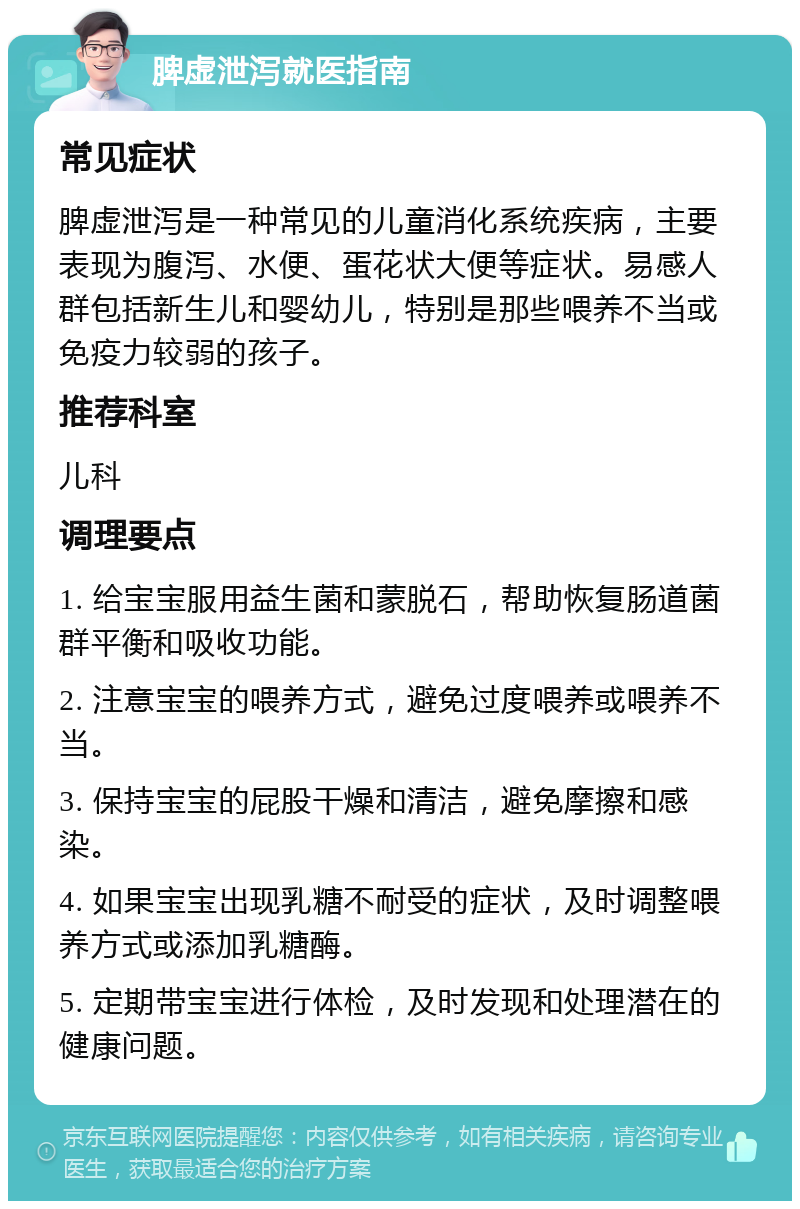 脾虚泄泻就医指南 常见症状 脾虚泄泻是一种常见的儿童消化系统疾病，主要表现为腹泻、水便、蛋花状大便等症状。易感人群包括新生儿和婴幼儿，特别是那些喂养不当或免疫力较弱的孩子。 推荐科室 儿科 调理要点 1. 给宝宝服用益生菌和蒙脱石，帮助恢复肠道菌群平衡和吸收功能。 2. 注意宝宝的喂养方式，避免过度喂养或喂养不当。 3. 保持宝宝的屁股干燥和清洁，避免摩擦和感染。 4. 如果宝宝出现乳糖不耐受的症状，及时调整喂养方式或添加乳糖酶。 5. 定期带宝宝进行体检，及时发现和处理潜在的健康问题。