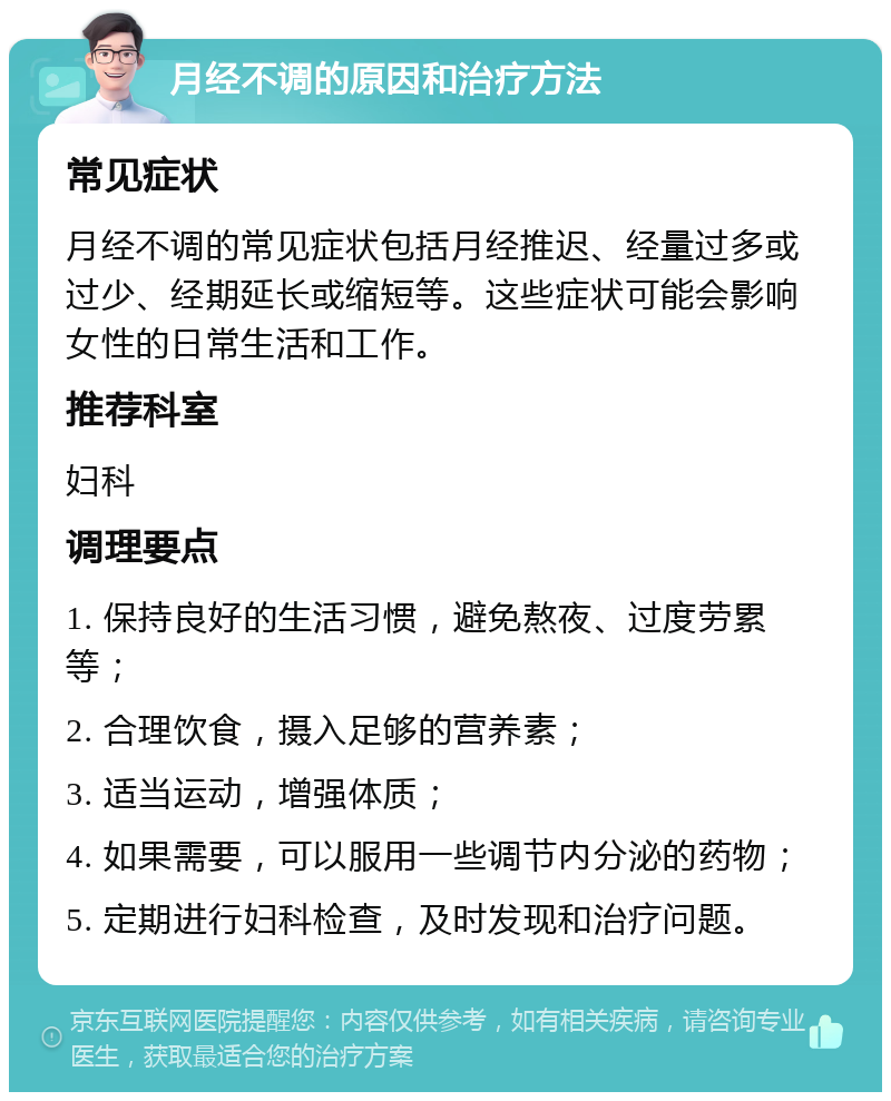 月经不调的原因和治疗方法 常见症状 月经不调的常见症状包括月经推迟、经量过多或过少、经期延长或缩短等。这些症状可能会影响女性的日常生活和工作。 推荐科室 妇科 调理要点 1. 保持良好的生活习惯，避免熬夜、过度劳累等； 2. 合理饮食，摄入足够的营养素； 3. 适当运动，增强体质； 4. 如果需要，可以服用一些调节内分泌的药物； 5. 定期进行妇科检查，及时发现和治疗问题。