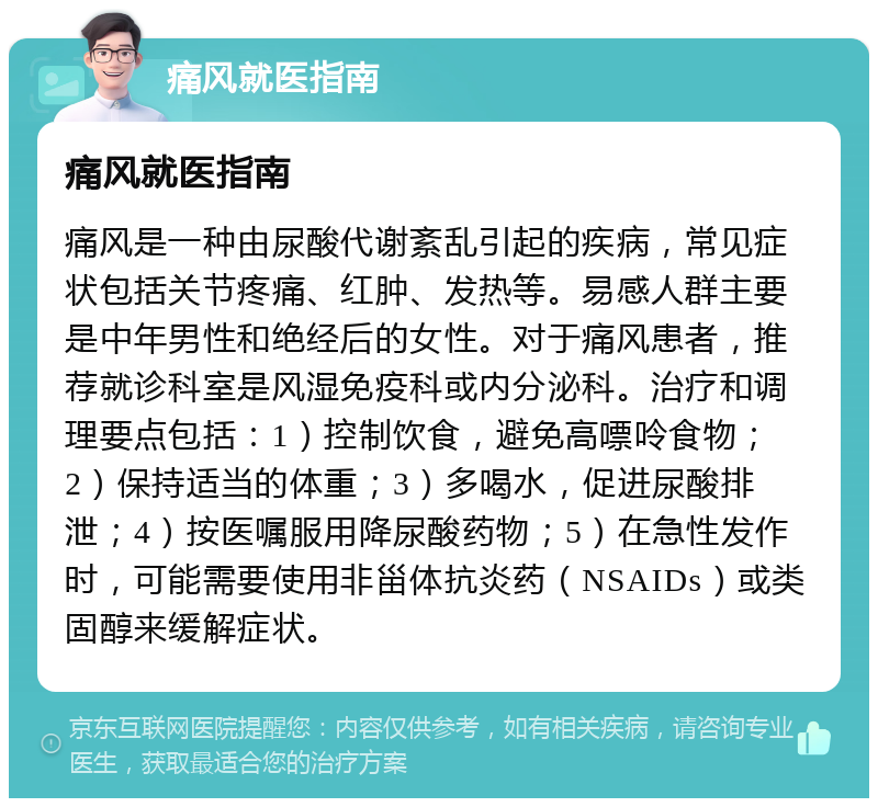 痛风就医指南 痛风就医指南 痛风是一种由尿酸代谢紊乱引起的疾病，常见症状包括关节疼痛、红肿、发热等。易感人群主要是中年男性和绝经后的女性。对于痛风患者，推荐就诊科室是风湿免疫科或内分泌科。治疗和调理要点包括：1）控制饮食，避免高嘌呤食物；2）保持适当的体重；3）多喝水，促进尿酸排泄；4）按医嘱服用降尿酸药物；5）在急性发作时，可能需要使用非甾体抗炎药（NSAIDs）或类固醇来缓解症状。