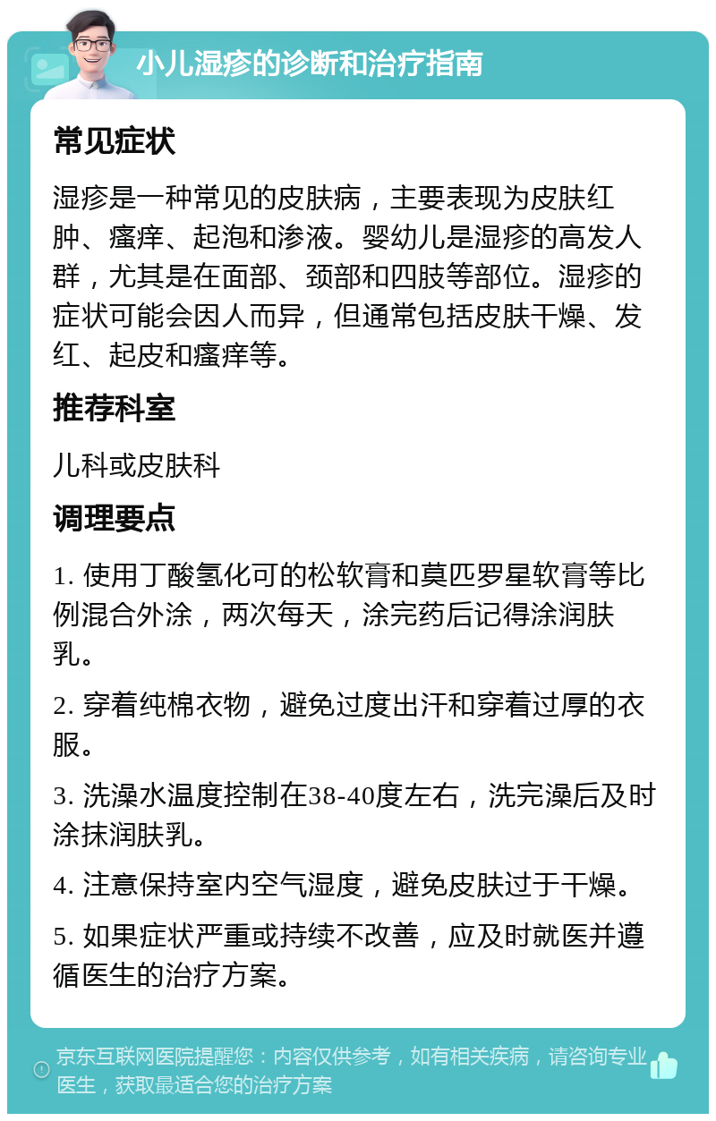 小儿湿疹的诊断和治疗指南 常见症状 湿疹是一种常见的皮肤病，主要表现为皮肤红肿、瘙痒、起泡和渗液。婴幼儿是湿疹的高发人群，尤其是在面部、颈部和四肢等部位。湿疹的症状可能会因人而异，但通常包括皮肤干燥、发红、起皮和瘙痒等。 推荐科室 儿科或皮肤科 调理要点 1. 使用丁酸氢化可的松软膏和莫匹罗星软膏等比例混合外涂，两次每天，涂完药后记得涂润肤乳。 2. 穿着纯棉衣物，避免过度出汗和穿着过厚的衣服。 3. 洗澡水温度控制在38-40度左右，洗完澡后及时涂抹润肤乳。 4. 注意保持室内空气湿度，避免皮肤过于干燥。 5. 如果症状严重或持续不改善，应及时就医并遵循医生的治疗方案。