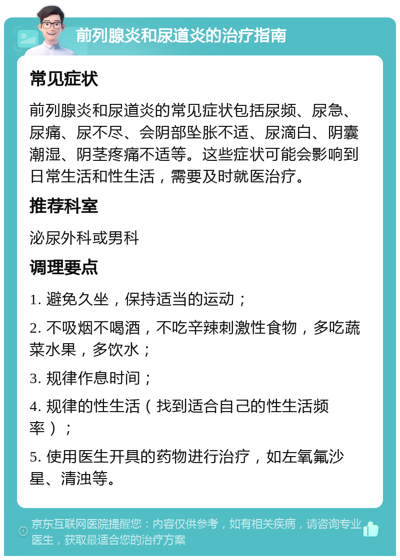 前列腺炎和尿道炎的治疗指南 常见症状 前列腺炎和尿道炎的常见症状包括尿频、尿急、尿痛、尿不尽、会阴部坠胀不适、尿滴白、阴囊潮湿、阴茎疼痛不适等。这些症状可能会影响到日常生活和性生活，需要及时就医治疗。 推荐科室 泌尿外科或男科 调理要点 1. 避免久坐，保持适当的运动； 2. 不吸烟不喝酒，不吃辛辣刺激性食物，多吃蔬菜水果，多饮水； 3. 规律作息时间； 4. 规律的性生活（找到适合自己的性生活频率）； 5. 使用医生开具的药物进行治疗，如左氧氟沙星、清浊等。