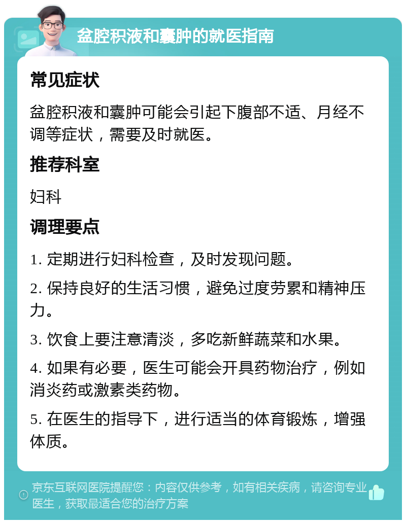 盆腔积液和囊肿的就医指南 常见症状 盆腔积液和囊肿可能会引起下腹部不适、月经不调等症状，需要及时就医。 推荐科室 妇科 调理要点 1. 定期进行妇科检查，及时发现问题。 2. 保持良好的生活习惯，避免过度劳累和精神压力。 3. 饮食上要注意清淡，多吃新鲜蔬菜和水果。 4. 如果有必要，医生可能会开具药物治疗，例如消炎药或激素类药物。 5. 在医生的指导下，进行适当的体育锻炼，增强体质。