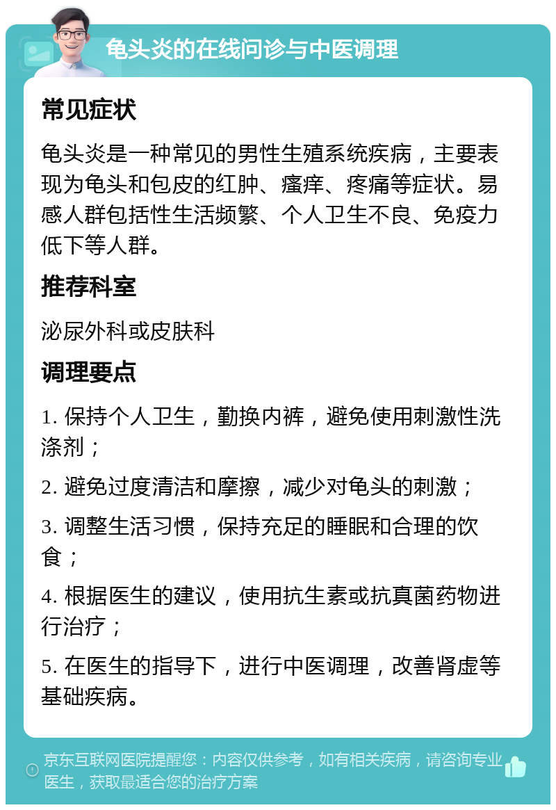 龟头炎的在线问诊与中医调理 常见症状 龟头炎是一种常见的男性生殖系统疾病，主要表现为龟头和包皮的红肿、瘙痒、疼痛等症状。易感人群包括性生活频繁、个人卫生不良、免疫力低下等人群。 推荐科室 泌尿外科或皮肤科 调理要点 1. 保持个人卫生，勤换内裤，避免使用刺激性洗涤剂； 2. 避免过度清洁和摩擦，减少对龟头的刺激； 3. 调整生活习惯，保持充足的睡眠和合理的饮食； 4. 根据医生的建议，使用抗生素或抗真菌药物进行治疗； 5. 在医生的指导下，进行中医调理，改善肾虚等基础疾病。