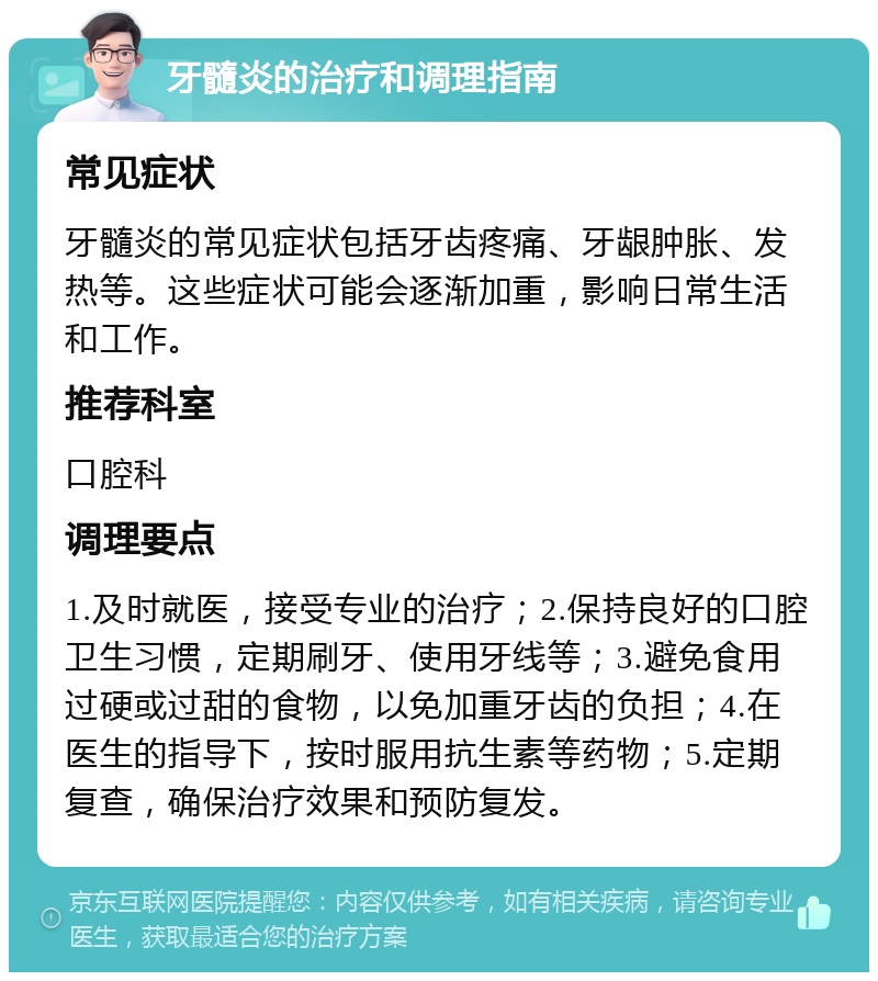 牙髓炎的治疗和调理指南 常见症状 牙髓炎的常见症状包括牙齿疼痛、牙龈肿胀、发热等。这些症状可能会逐渐加重，影响日常生活和工作。 推荐科室 口腔科 调理要点 1.及时就医，接受专业的治疗；2.保持良好的口腔卫生习惯，定期刷牙、使用牙线等；3.避免食用过硬或过甜的食物，以免加重牙齿的负担；4.在医生的指导下，按时服用抗生素等药物；5.定期复查，确保治疗效果和预防复发。