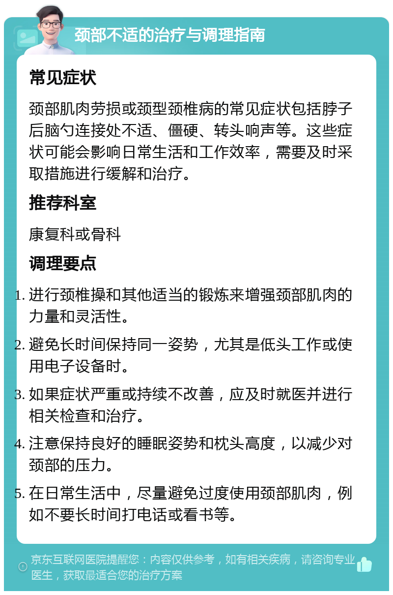 颈部不适的治疗与调理指南 常见症状 颈部肌肉劳损或颈型颈椎病的常见症状包括脖子后脑勺连接处不适、僵硬、转头响声等。这些症状可能会影响日常生活和工作效率，需要及时采取措施进行缓解和治疗。 推荐科室 康复科或骨科 调理要点 进行颈椎操和其他适当的锻炼来增强颈部肌肉的力量和灵活性。 避免长时间保持同一姿势，尤其是低头工作或使用电子设备时。 如果症状严重或持续不改善，应及时就医并进行相关检查和治疗。 注意保持良好的睡眠姿势和枕头高度，以减少对颈部的压力。 在日常生活中，尽量避免过度使用颈部肌肉，例如不要长时间打电话或看书等。