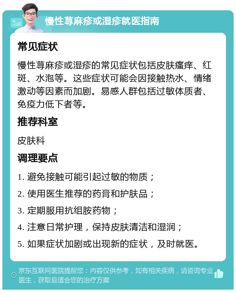 慢性荨麻疹或湿疹就医指南 常见症状 慢性荨麻疹或湿疹的常见症状包括皮肤瘙痒、红斑、水泡等。这些症状可能会因接触热水、情绪激动等因素而加剧。易感人群包括过敏体质者、免疫力低下者等。 推荐科室 皮肤科 调理要点 1. 避免接触可能引起过敏的物质； 2. 使用医生推荐的药膏和护肤品； 3. 定期服用抗组胺药物； 4. 注意日常护理，保持皮肤清洁和湿润； 5. 如果症状加剧或出现新的症状，及时就医。