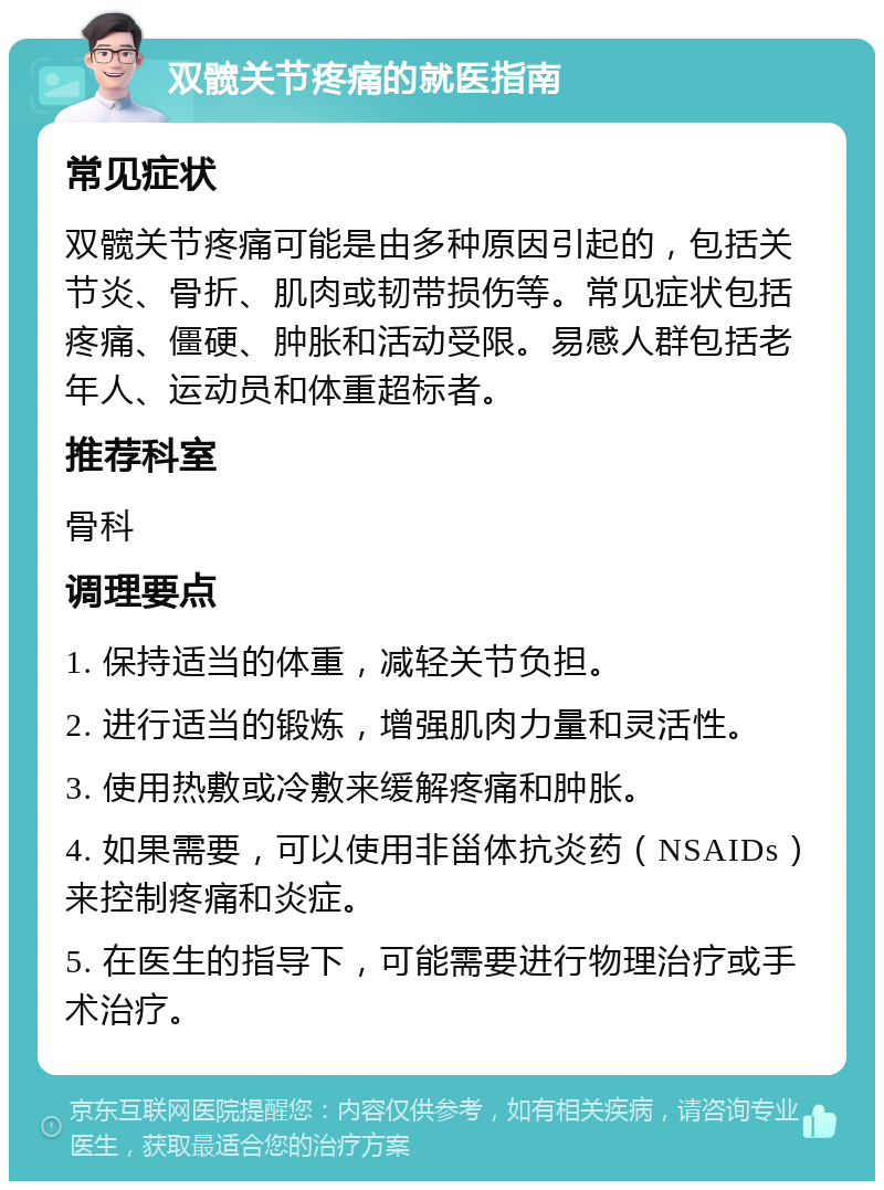 双髋关节疼痛的就医指南 常见症状 双髋关节疼痛可能是由多种原因引起的，包括关节炎、骨折、肌肉或韧带损伤等。常见症状包括疼痛、僵硬、肿胀和活动受限。易感人群包括老年人、运动员和体重超标者。 推荐科室 骨科 调理要点 1. 保持适当的体重，减轻关节负担。 2. 进行适当的锻炼，增强肌肉力量和灵活性。 3. 使用热敷或冷敷来缓解疼痛和肿胀。 4. 如果需要，可以使用非甾体抗炎药（NSAIDs）来控制疼痛和炎症。 5. 在医生的指导下，可能需要进行物理治疗或手术治疗。