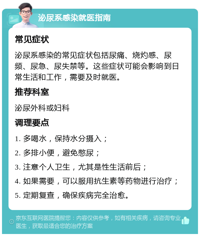 泌尿系感染就医指南 常见症状 泌尿系感染的常见症状包括尿痛、烧灼感、尿频、尿急、尿失禁等。这些症状可能会影响到日常生活和工作，需要及时就医。 推荐科室 泌尿外科或妇科 调理要点 1. 多喝水，保持水分摄入； 2. 多排小便，避免憋尿； 3. 注意个人卫生，尤其是性生活前后； 4. 如果需要，可以服用抗生素等药物进行治疗； 5. 定期复查，确保疾病完全治愈。