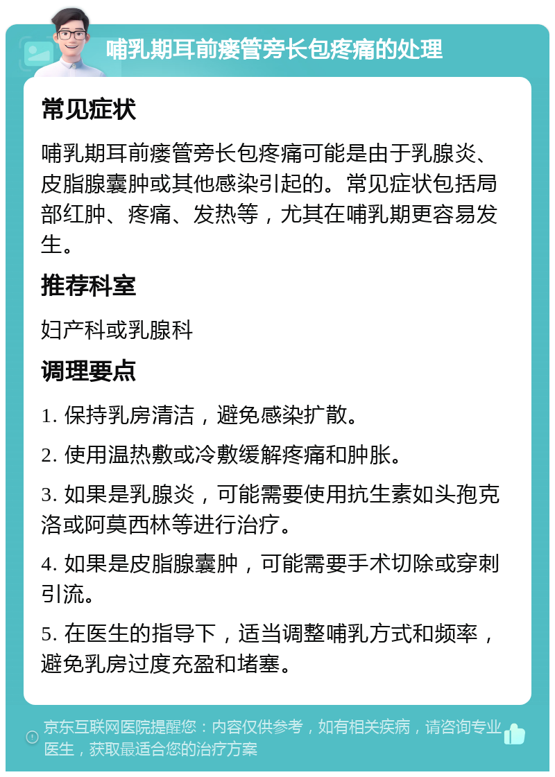 哺乳期耳前瘘管旁长包疼痛的处理 常见症状 哺乳期耳前瘘管旁长包疼痛可能是由于乳腺炎、皮脂腺囊肿或其他感染引起的。常见症状包括局部红肿、疼痛、发热等，尤其在哺乳期更容易发生。 推荐科室 妇产科或乳腺科 调理要点 1. 保持乳房清洁，避免感染扩散。 2. 使用温热敷或冷敷缓解疼痛和肿胀。 3. 如果是乳腺炎，可能需要使用抗生素如头孢克洛或阿莫西林等进行治疗。 4. 如果是皮脂腺囊肿，可能需要手术切除或穿刺引流。 5. 在医生的指导下，适当调整哺乳方式和频率，避免乳房过度充盈和堵塞。