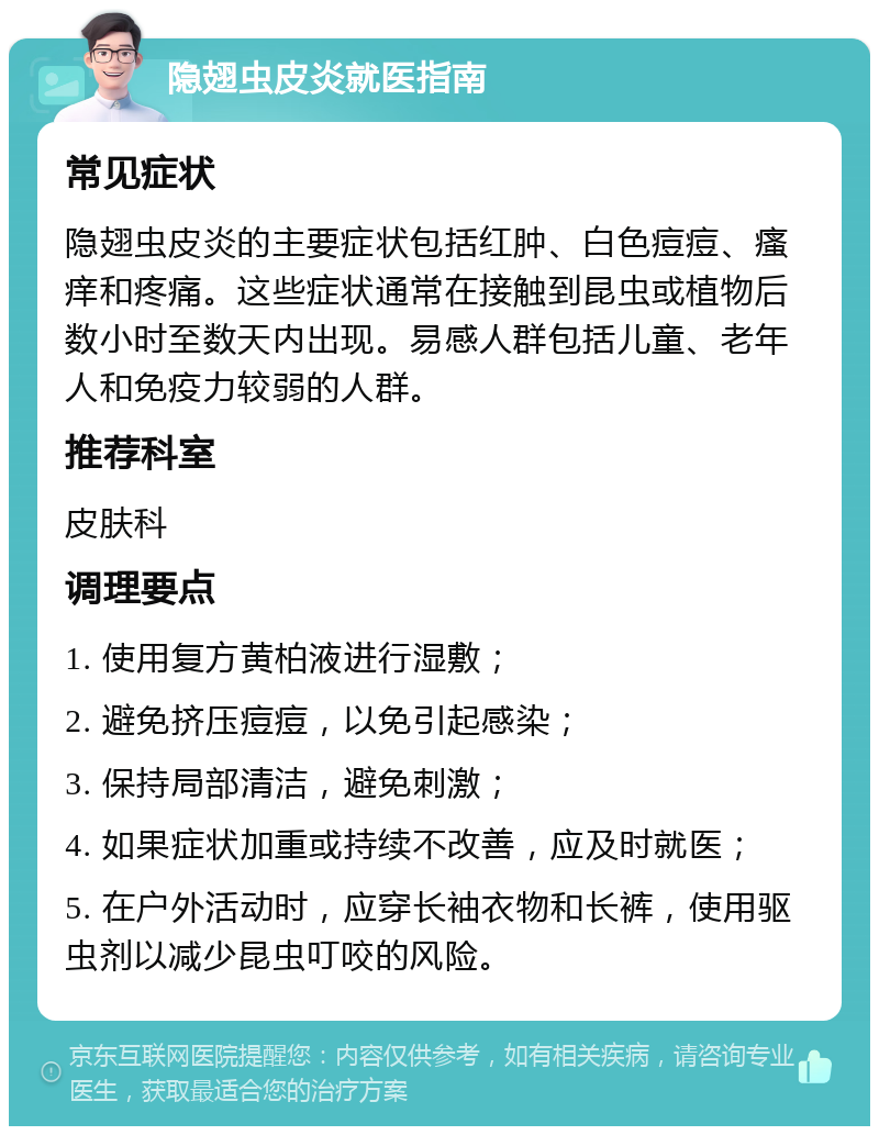 隐翅虫皮炎就医指南 常见症状 隐翅虫皮炎的主要症状包括红肿、白色痘痘、瘙痒和疼痛。这些症状通常在接触到昆虫或植物后数小时至数天内出现。易感人群包括儿童、老年人和免疫力较弱的人群。 推荐科室 皮肤科 调理要点 1. 使用复方黄柏液进行湿敷； 2. 避免挤压痘痘，以免引起感染； 3. 保持局部清洁，避免刺激； 4. 如果症状加重或持续不改善，应及时就医； 5. 在户外活动时，应穿长袖衣物和长裤，使用驱虫剂以减少昆虫叮咬的风险。