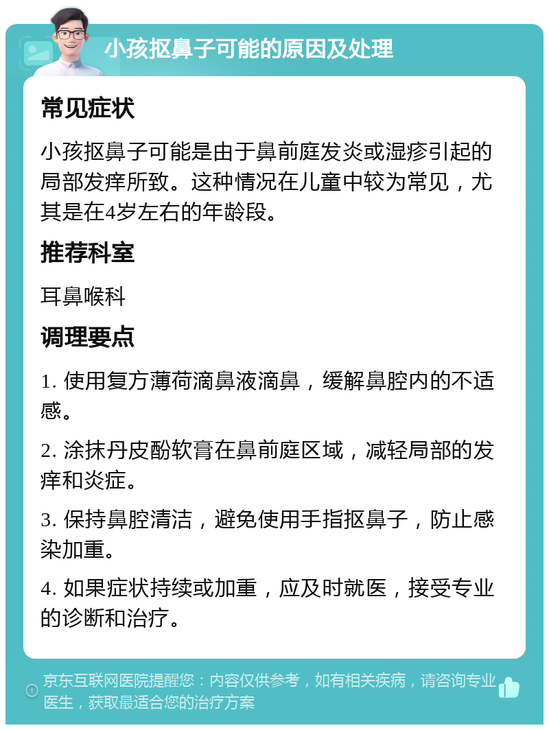 小孩抠鼻子可能的原因及处理 常见症状 小孩抠鼻子可能是由于鼻前庭发炎或湿疹引起的局部发痒所致。这种情况在儿童中较为常见，尤其是在4岁左右的年龄段。 推荐科室 耳鼻喉科 调理要点 1. 使用复方薄荷滴鼻液滴鼻，缓解鼻腔内的不适感。 2. 涂抹丹皮酚软膏在鼻前庭区域，减轻局部的发痒和炎症。 3. 保持鼻腔清洁，避免使用手指抠鼻子，防止感染加重。 4. 如果症状持续或加重，应及时就医，接受专业的诊断和治疗。