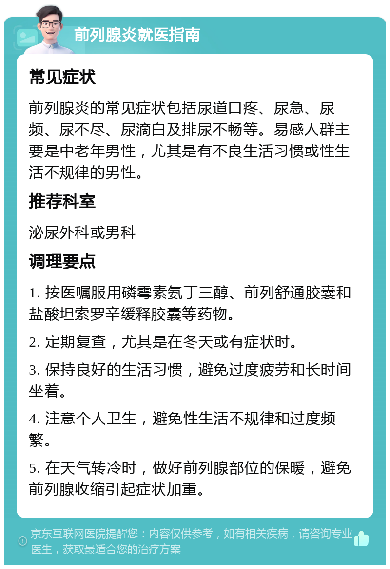 前列腺炎就医指南 常见症状 前列腺炎的常见症状包括尿道口疼、尿急、尿频、尿不尽、尿滴白及排尿不畅等。易感人群主要是中老年男性，尤其是有不良生活习惯或性生活不规律的男性。 推荐科室 泌尿外科或男科 调理要点 1. 按医嘱服用磷霉素氨丁三醇、前列舒通胶囊和盐酸坦索罗辛缓释胶囊等药物。 2. 定期复查，尤其是在冬天或有症状时。 3. 保持良好的生活习惯，避免过度疲劳和长时间坐着。 4. 注意个人卫生，避免性生活不规律和过度频繁。 5. 在天气转冷时，做好前列腺部位的保暖，避免前列腺收缩引起症状加重。