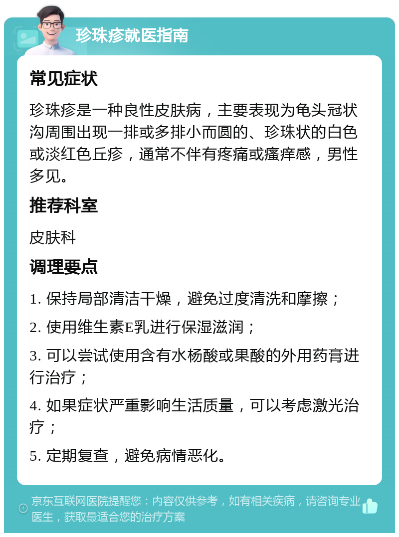 珍珠疹就医指南 常见症状 珍珠疹是一种良性皮肤病，主要表现为龟头冠状沟周围出现一排或多排小而圆的、珍珠状的白色或淡红色丘疹，通常不伴有疼痛或瘙痒感，男性多见。 推荐科室 皮肤科 调理要点 1. 保持局部清洁干燥，避免过度清洗和摩擦； 2. 使用维生素E乳进行保湿滋润； 3. 可以尝试使用含有水杨酸或果酸的外用药膏进行治疗； 4. 如果症状严重影响生活质量，可以考虑激光治疗； 5. 定期复查，避免病情恶化。