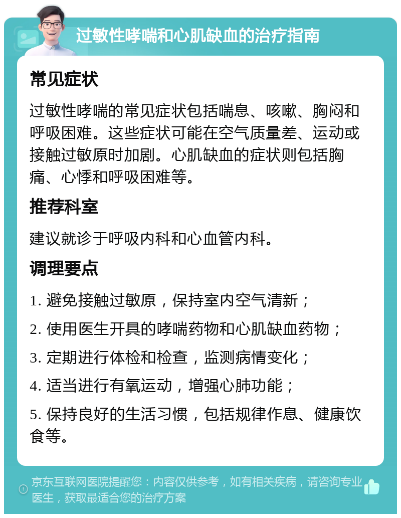 过敏性哮喘和心肌缺血的治疗指南 常见症状 过敏性哮喘的常见症状包括喘息、咳嗽、胸闷和呼吸困难。这些症状可能在空气质量差、运动或接触过敏原时加剧。心肌缺血的症状则包括胸痛、心悸和呼吸困难等。 推荐科室 建议就诊于呼吸内科和心血管内科。 调理要点 1. 避免接触过敏原，保持室内空气清新； 2. 使用医生开具的哮喘药物和心肌缺血药物； 3. 定期进行体检和检查，监测病情变化； 4. 适当进行有氧运动，增强心肺功能； 5. 保持良好的生活习惯，包括规律作息、健康饮食等。