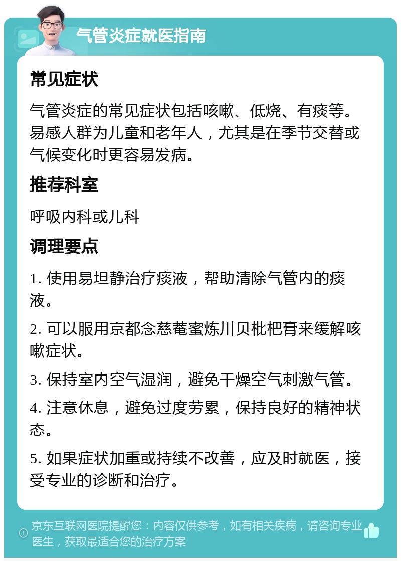 气管炎症就医指南 常见症状 气管炎症的常见症状包括咳嗽、低烧、有痰等。易感人群为儿童和老年人，尤其是在季节交替或气候变化时更容易发病。 推荐科室 呼吸内科或儿科 调理要点 1. 使用易坦静治疗痰液，帮助清除气管内的痰液。 2. 可以服用京都念慈菴蜜炼川贝枇杷膏来缓解咳嗽症状。 3. 保持室内空气湿润，避免干燥空气刺激气管。 4. 注意休息，避免过度劳累，保持良好的精神状态。 5. 如果症状加重或持续不改善，应及时就医，接受专业的诊断和治疗。