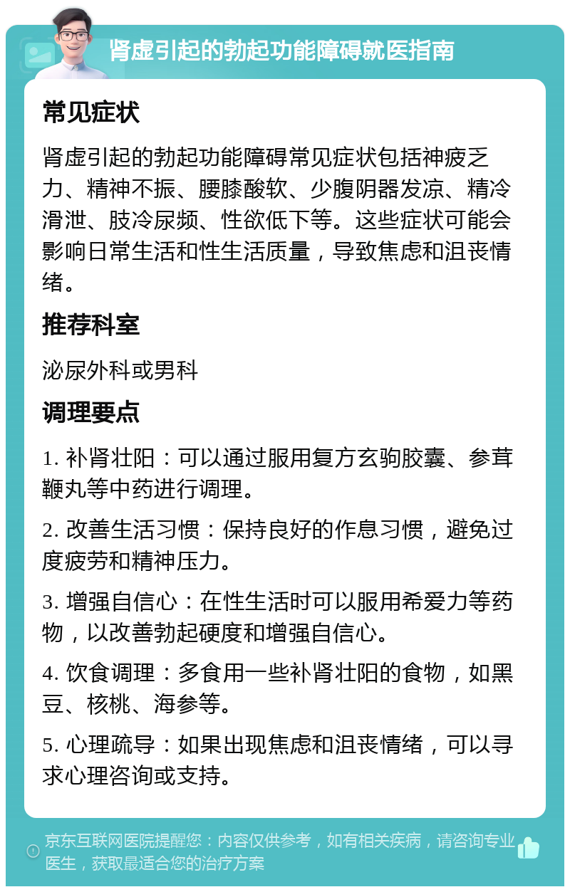 肾虚引起的勃起功能障碍就医指南 常见症状 肾虚引起的勃起功能障碍常见症状包括神疲乏力、精神不振、腰膝酸软、少腹阴器发凉、精冷滑泄、肢冷尿频、性欲低下等。这些症状可能会影响日常生活和性生活质量，导致焦虑和沮丧情绪。 推荐科室 泌尿外科或男科 调理要点 1. 补肾壮阳：可以通过服用复方玄驹胶囊、参茸鞭丸等中药进行调理。 2. 改善生活习惯：保持良好的作息习惯，避免过度疲劳和精神压力。 3. 增强自信心：在性生活时可以服用希爱力等药物，以改善勃起硬度和增强自信心。 4. 饮食调理：多食用一些补肾壮阳的食物，如黑豆、核桃、海参等。 5. 心理疏导：如果出现焦虑和沮丧情绪，可以寻求心理咨询或支持。