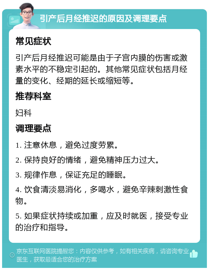 引产后月经推迟的原因及调理要点 常见症状 引产后月经推迟可能是由于子宫内膜的伤害或激素水平的不稳定引起的。其他常见症状包括月经量的变化、经期的延长或缩短等。 推荐科室 妇科 调理要点 1. 注意休息，避免过度劳累。 2. 保持良好的情绪，避免精神压力过大。 3. 规律作息，保证充足的睡眠。 4. 饮食清淡易消化，多喝水，避免辛辣刺激性食物。 5. 如果症状持续或加重，应及时就医，接受专业的治疗和指导。