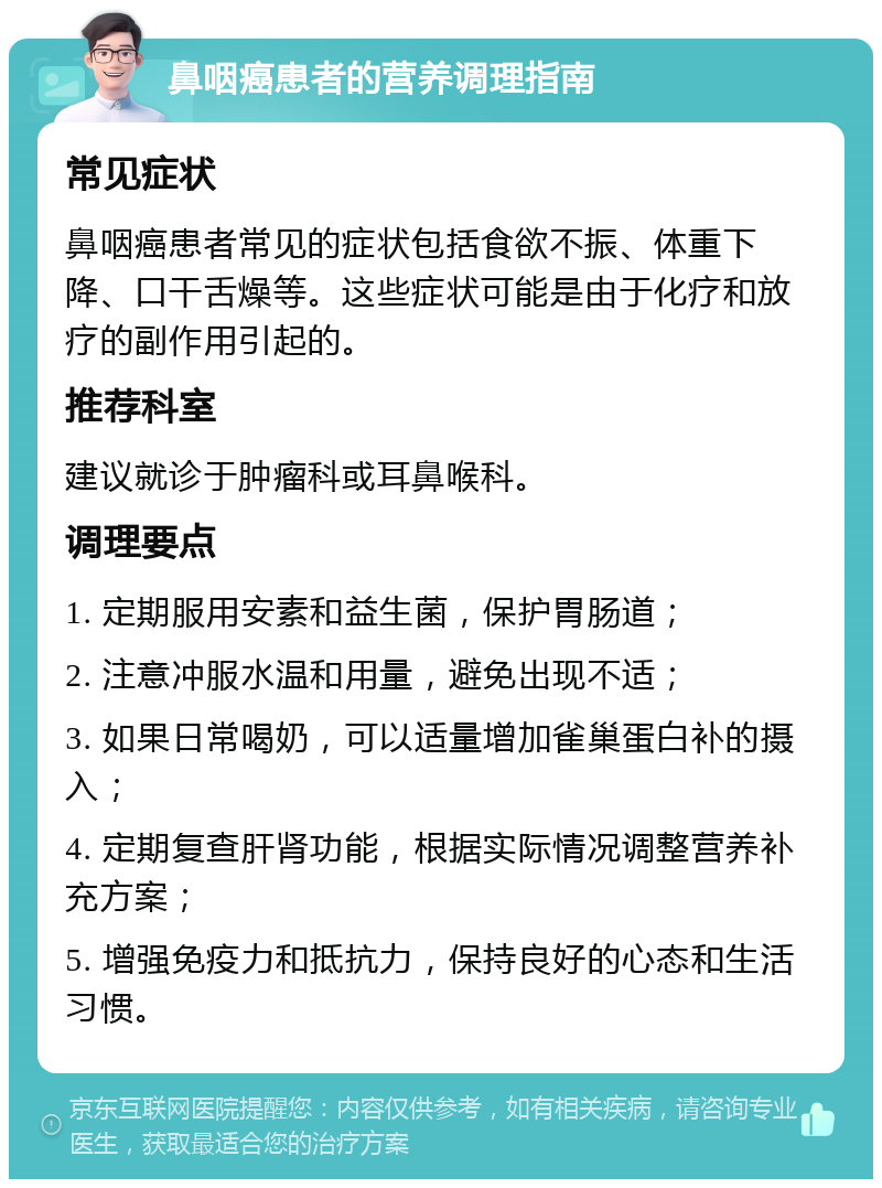 鼻咽癌患者的营养调理指南 常见症状 鼻咽癌患者常见的症状包括食欲不振、体重下降、口干舌燥等。这些症状可能是由于化疗和放疗的副作用引起的。 推荐科室 建议就诊于肿瘤科或耳鼻喉科。 调理要点 1. 定期服用安素和益生菌，保护胃肠道； 2. 注意冲服水温和用量，避免出现不适； 3. 如果日常喝奶，可以适量增加雀巢蛋白补的摄入； 4. 定期复查肝肾功能，根据实际情况调整营养补充方案； 5. 增强免疫力和抵抗力，保持良好的心态和生活习惯。