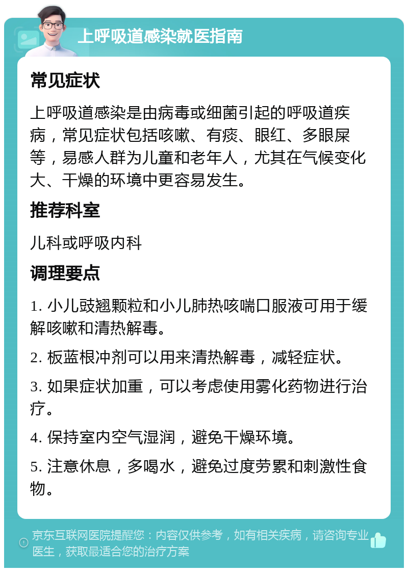 上呼吸道感染就医指南 常见症状 上呼吸道感染是由病毒或细菌引起的呼吸道疾病，常见症状包括咳嗽、有痰、眼红、多眼屎等，易感人群为儿童和老年人，尤其在气候变化大、干燥的环境中更容易发生。 推荐科室 儿科或呼吸内科 调理要点 1. 小儿豉翘颗粒和小儿肺热咳喘口服液可用于缓解咳嗽和清热解毒。 2. 板蓝根冲剂可以用来清热解毒，减轻症状。 3. 如果症状加重，可以考虑使用雾化药物进行治疗。 4. 保持室内空气湿润，避免干燥环境。 5. 注意休息，多喝水，避免过度劳累和刺激性食物。