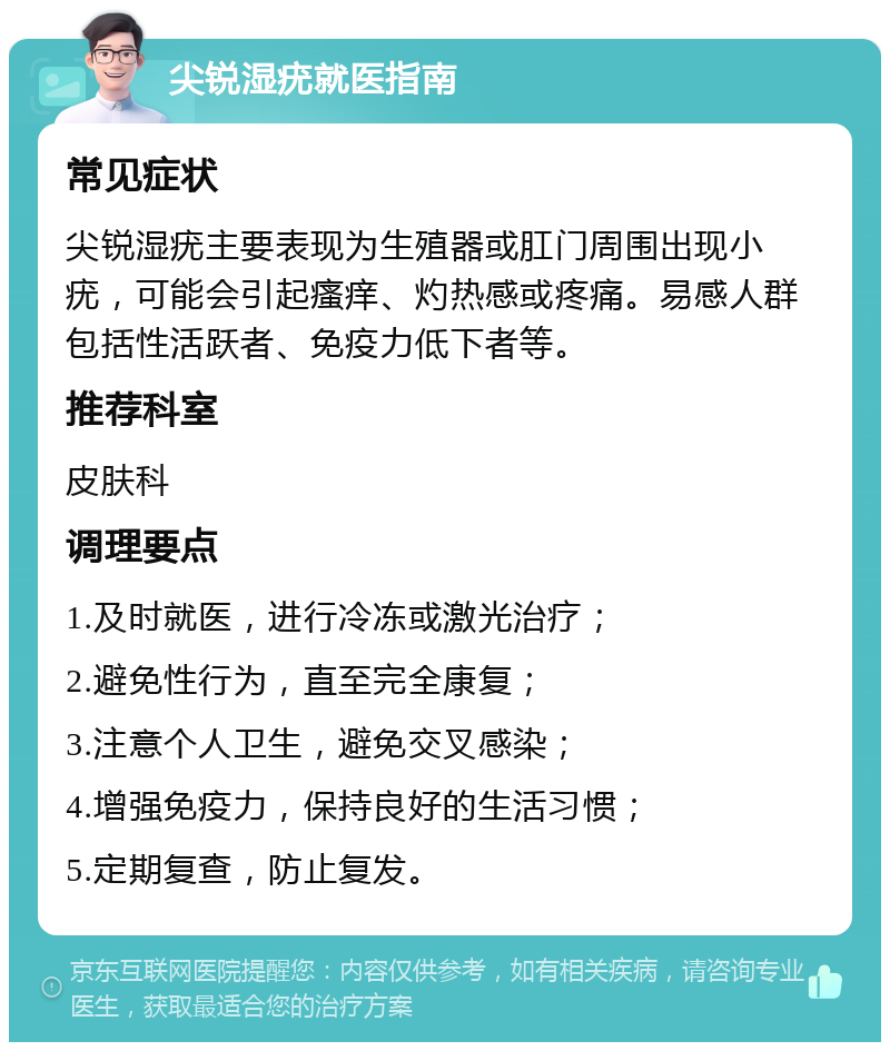 尖锐湿疣就医指南 常见症状 尖锐湿疣主要表现为生殖器或肛门周围出现小疣，可能会引起瘙痒、灼热感或疼痛。易感人群包括性活跃者、免疫力低下者等。 推荐科室 皮肤科 调理要点 1.及时就医，进行冷冻或激光治疗； 2.避免性行为，直至完全康复； 3.注意个人卫生，避免交叉感染； 4.增强免疫力，保持良好的生活习惯； 5.定期复查，防止复发。