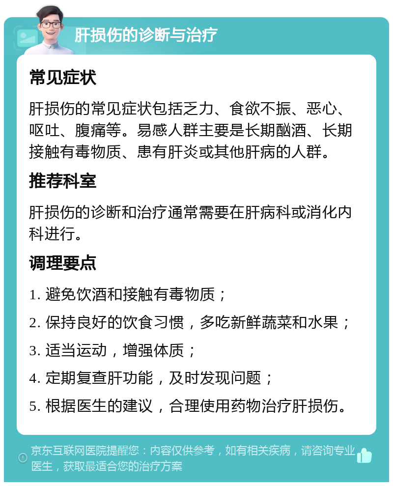 肝损伤的诊断与治疗 常见症状 肝损伤的常见症状包括乏力、食欲不振、恶心、呕吐、腹痛等。易感人群主要是长期酗酒、长期接触有毒物质、患有肝炎或其他肝病的人群。 推荐科室 肝损伤的诊断和治疗通常需要在肝病科或消化内科进行。 调理要点 1. 避免饮酒和接触有毒物质； 2. 保持良好的饮食习惯，多吃新鲜蔬菜和水果； 3. 适当运动，增强体质； 4. 定期复查肝功能，及时发现问题； 5. 根据医生的建议，合理使用药物治疗肝损伤。