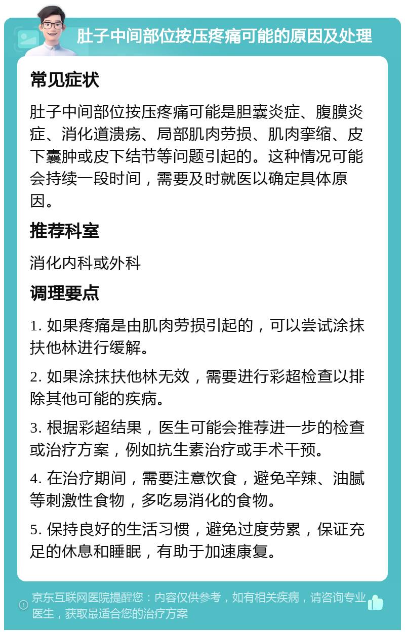 肚子中间部位按压疼痛可能的原因及处理 常见症状 肚子中间部位按压疼痛可能是胆囊炎症、腹膜炎症、消化道溃疡、局部肌肉劳损、肌肉挛缩、皮下囊肿或皮下结节等问题引起的。这种情况可能会持续一段时间，需要及时就医以确定具体原因。 推荐科室 消化内科或外科 调理要点 1. 如果疼痛是由肌肉劳损引起的，可以尝试涂抹扶他林进行缓解。 2. 如果涂抹扶他林无效，需要进行彩超检查以排除其他可能的疾病。 3. 根据彩超结果，医生可能会推荐进一步的检查或治疗方案，例如抗生素治疗或手术干预。 4. 在治疗期间，需要注意饮食，避免辛辣、油腻等刺激性食物，多吃易消化的食物。 5. 保持良好的生活习惯，避免过度劳累，保证充足的休息和睡眠，有助于加速康复。