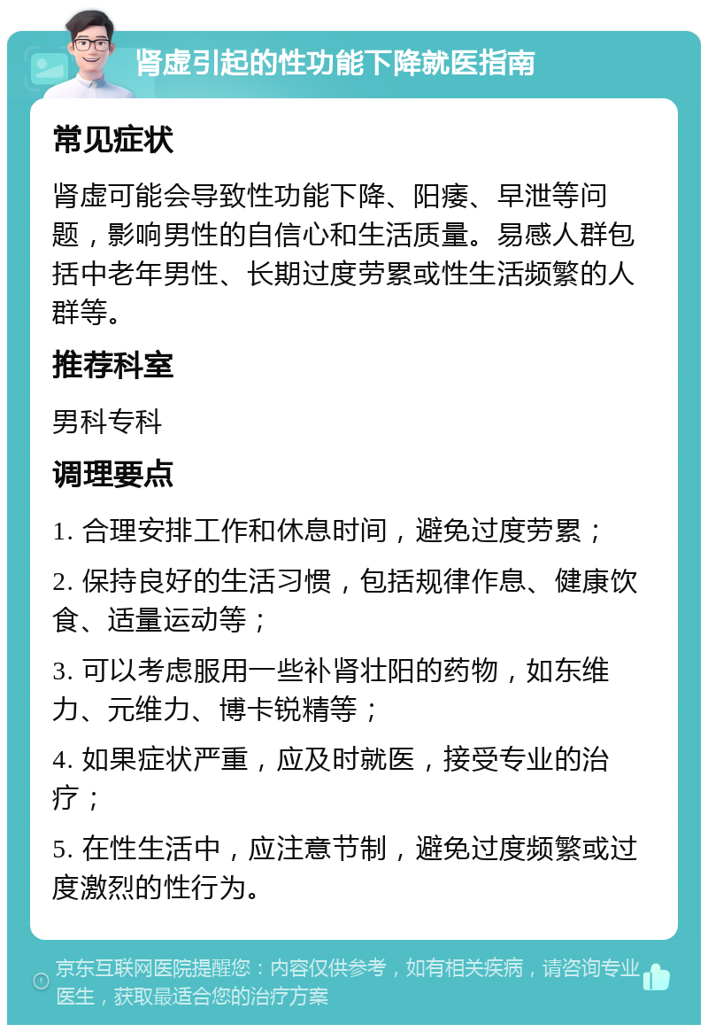 肾虚引起的性功能下降就医指南 常见症状 肾虚可能会导致性功能下降、阳痿、早泄等问题，影响男性的自信心和生活质量。易感人群包括中老年男性、长期过度劳累或性生活频繁的人群等。 推荐科室 男科专科 调理要点 1. 合理安排工作和休息时间，避免过度劳累； 2. 保持良好的生活习惯，包括规律作息、健康饮食、适量运动等； 3. 可以考虑服用一些补肾壮阳的药物，如东维力、元维力、博卡锐精等； 4. 如果症状严重，应及时就医，接受专业的治疗； 5. 在性生活中，应注意节制，避免过度频繁或过度激烈的性行为。