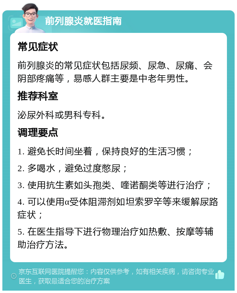 前列腺炎就医指南 常见症状 前列腺炎的常见症状包括尿频、尿急、尿痛、会阴部疼痛等，易感人群主要是中老年男性。 推荐科室 泌尿外科或男科专科。 调理要点 1. 避免长时间坐着，保持良好的生活习惯； 2. 多喝水，避免过度憋尿； 3. 使用抗生素如头孢类、喹诺酮类等进行治疗； 4. 可以使用α受体阻滞剂如坦索罗辛等来缓解尿路症状； 5. 在医生指导下进行物理治疗如热敷、按摩等辅助治疗方法。