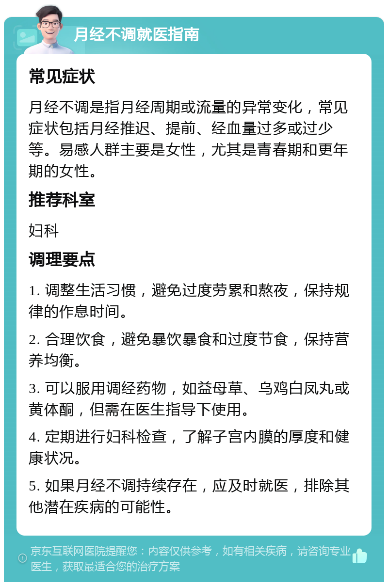 月经不调就医指南 常见症状 月经不调是指月经周期或流量的异常变化，常见症状包括月经推迟、提前、经血量过多或过少等。易感人群主要是女性，尤其是青春期和更年期的女性。 推荐科室 妇科 调理要点 1. 调整生活习惯，避免过度劳累和熬夜，保持规律的作息时间。 2. 合理饮食，避免暴饮暴食和过度节食，保持营养均衡。 3. 可以服用调经药物，如益母草、乌鸡白凤丸或黄体酮，但需在医生指导下使用。 4. 定期进行妇科检查，了解子宫内膜的厚度和健康状况。 5. 如果月经不调持续存在，应及时就医，排除其他潜在疾病的可能性。