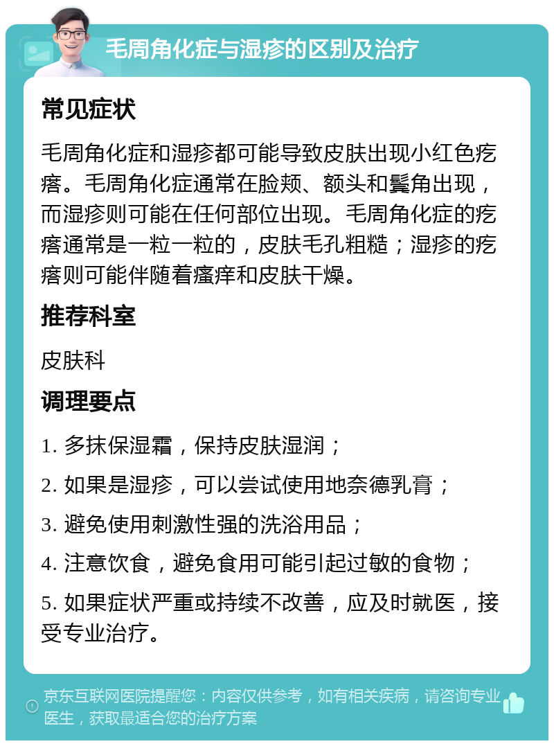 毛周角化症与湿疹的区别及治疗 常见症状 毛周角化症和湿疹都可能导致皮肤出现小红色疙瘩。毛周角化症通常在脸颊、额头和鬓角出现，而湿疹则可能在任何部位出现。毛周角化症的疙瘩通常是一粒一粒的，皮肤毛孔粗糙；湿疹的疙瘩则可能伴随着瘙痒和皮肤干燥。 推荐科室 皮肤科 调理要点 1. 多抹保湿霜，保持皮肤湿润； 2. 如果是湿疹，可以尝试使用地奈德乳膏； 3. 避免使用刺激性强的洗浴用品； 4. 注意饮食，避免食用可能引起过敏的食物； 5. 如果症状严重或持续不改善，应及时就医，接受专业治疗。