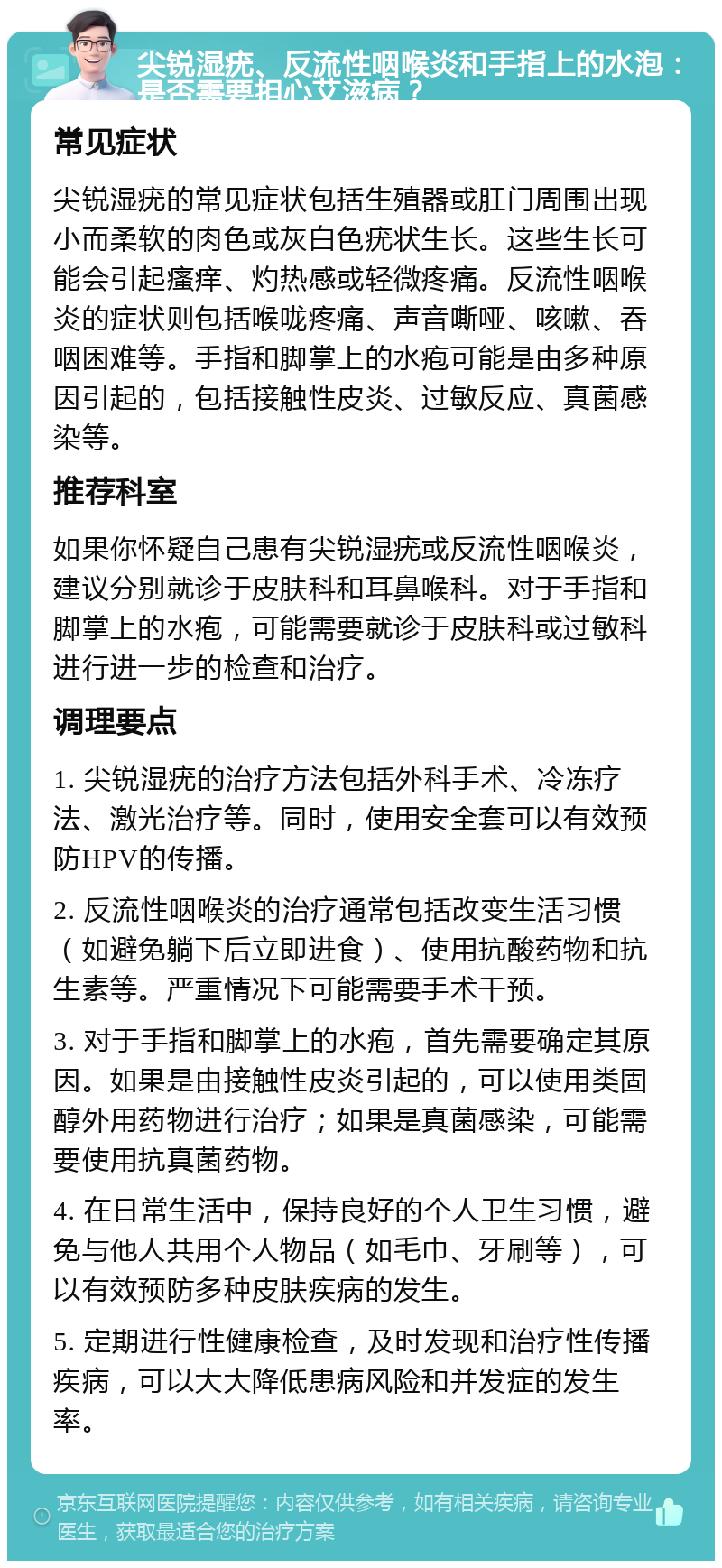 尖锐湿疣、反流性咽喉炎和手指上的水泡：是否需要担心艾滋病？ 常见症状 尖锐湿疣的常见症状包括生殖器或肛门周围出现小而柔软的肉色或灰白色疣状生长。这些生长可能会引起瘙痒、灼热感或轻微疼痛。反流性咽喉炎的症状则包括喉咙疼痛、声音嘶哑、咳嗽、吞咽困难等。手指和脚掌上的水疱可能是由多种原因引起的，包括接触性皮炎、过敏反应、真菌感染等。 推荐科室 如果你怀疑自己患有尖锐湿疣或反流性咽喉炎，建议分别就诊于皮肤科和耳鼻喉科。对于手指和脚掌上的水疱，可能需要就诊于皮肤科或过敏科进行进一步的检查和治疗。 调理要点 1. 尖锐湿疣的治疗方法包括外科手术、冷冻疗法、激光治疗等。同时，使用安全套可以有效预防HPV的传播。 2. 反流性咽喉炎的治疗通常包括改变生活习惯（如避免躺下后立即进食）、使用抗酸药物和抗生素等。严重情况下可能需要手术干预。 3. 对于手指和脚掌上的水疱，首先需要确定其原因。如果是由接触性皮炎引起的，可以使用类固醇外用药物进行治疗；如果是真菌感染，可能需要使用抗真菌药物。 4. 在日常生活中，保持良好的个人卫生习惯，避免与他人共用个人物品（如毛巾、牙刷等），可以有效预防多种皮肤疾病的发生。 5. 定期进行性健康检查，及时发现和治疗性传播疾病，可以大大降低患病风险和并发症的发生率。