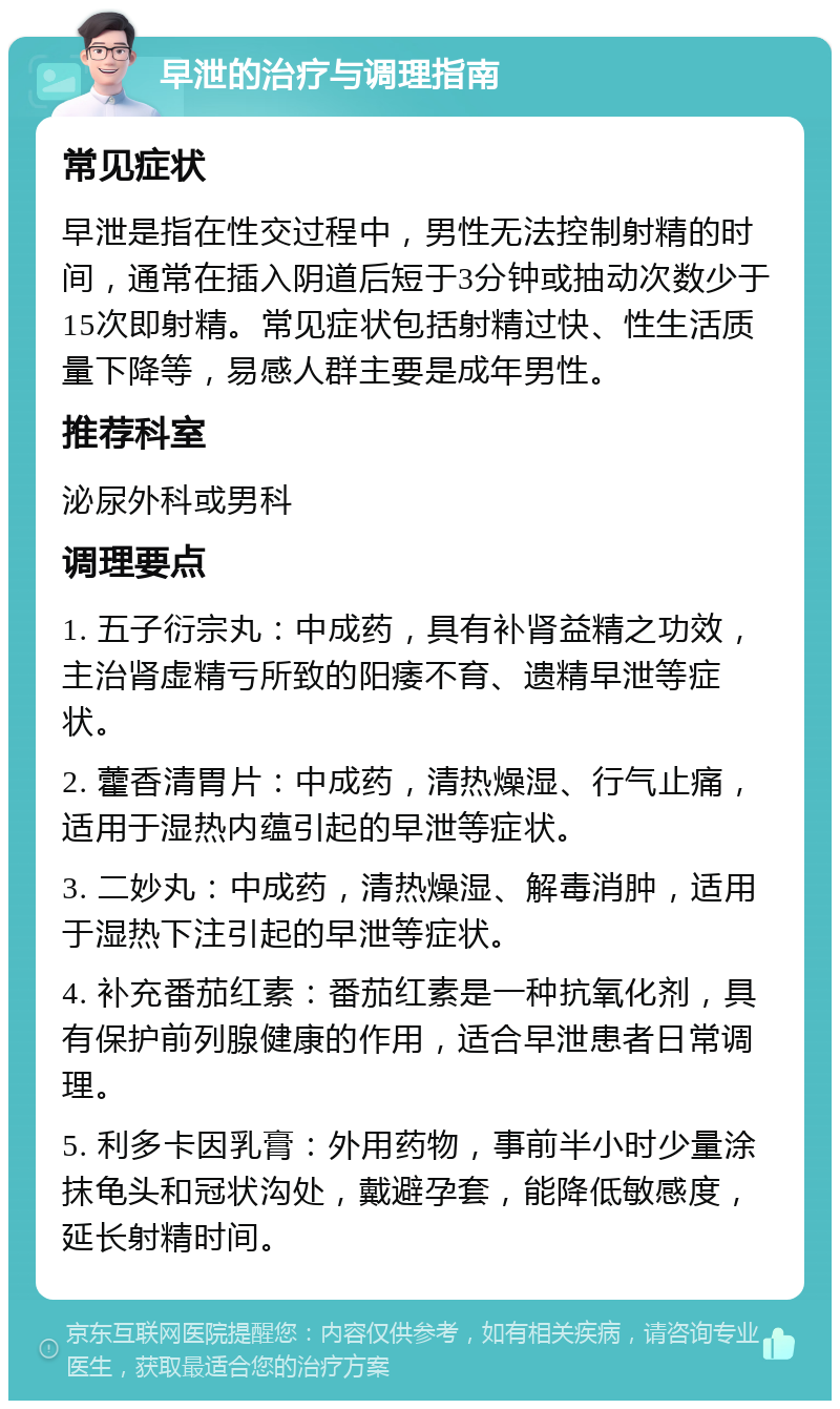 早泄的治疗与调理指南 常见症状 早泄是指在性交过程中，男性无法控制射精的时间，通常在插入阴道后短于3分钟或抽动次数少于15次即射精。常见症状包括射精过快、性生活质量下降等，易感人群主要是成年男性。 推荐科室 泌尿外科或男科 调理要点 1. 五子衍宗丸：中成药，具有补肾益精之功效，主治肾虚精亏所致的阳痿不育、遗精早泄等症状。 2. 藿香清胃片：中成药，清热燥湿、行气止痛，适用于湿热内蕴引起的早泄等症状。 3. 二妙丸：中成药，清热燥湿、解毒消肿，适用于湿热下注引起的早泄等症状。 4. 补充番茄红素：番茄红素是一种抗氧化剂，具有保护前列腺健康的作用，适合早泄患者日常调理。 5. 利多卡因乳膏：外用药物，事前半小时少量涂抹龟头和冠状沟处，戴避孕套，能降低敏感度，延长射精时间。