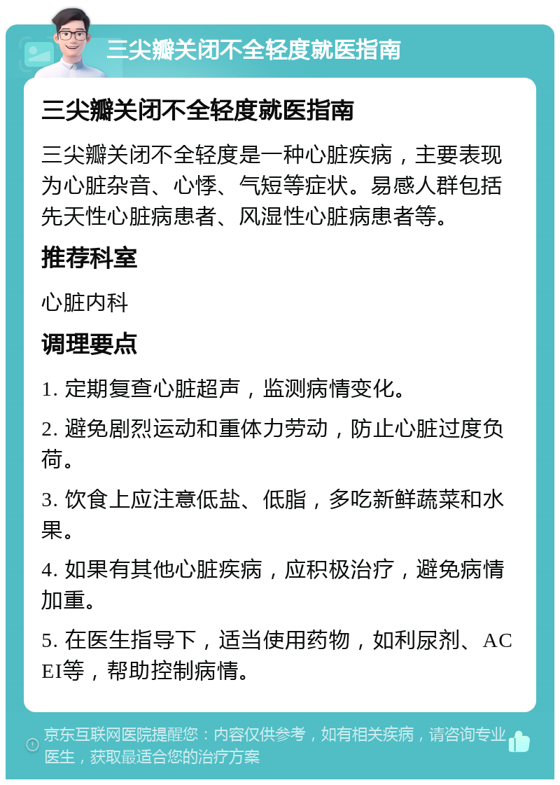 三尖瓣关闭不全轻度就医指南 三尖瓣关闭不全轻度就医指南 三尖瓣关闭不全轻度是一种心脏疾病，主要表现为心脏杂音、心悸、气短等症状。易感人群包括先天性心脏病患者、风湿性心脏病患者等。 推荐科室 心脏内科 调理要点 1. 定期复查心脏超声，监测病情变化。 2. 避免剧烈运动和重体力劳动，防止心脏过度负荷。 3. 饮食上应注意低盐、低脂，多吃新鲜蔬菜和水果。 4. 如果有其他心脏疾病，应积极治疗，避免病情加重。 5. 在医生指导下，适当使用药物，如利尿剂、ACEI等，帮助控制病情。