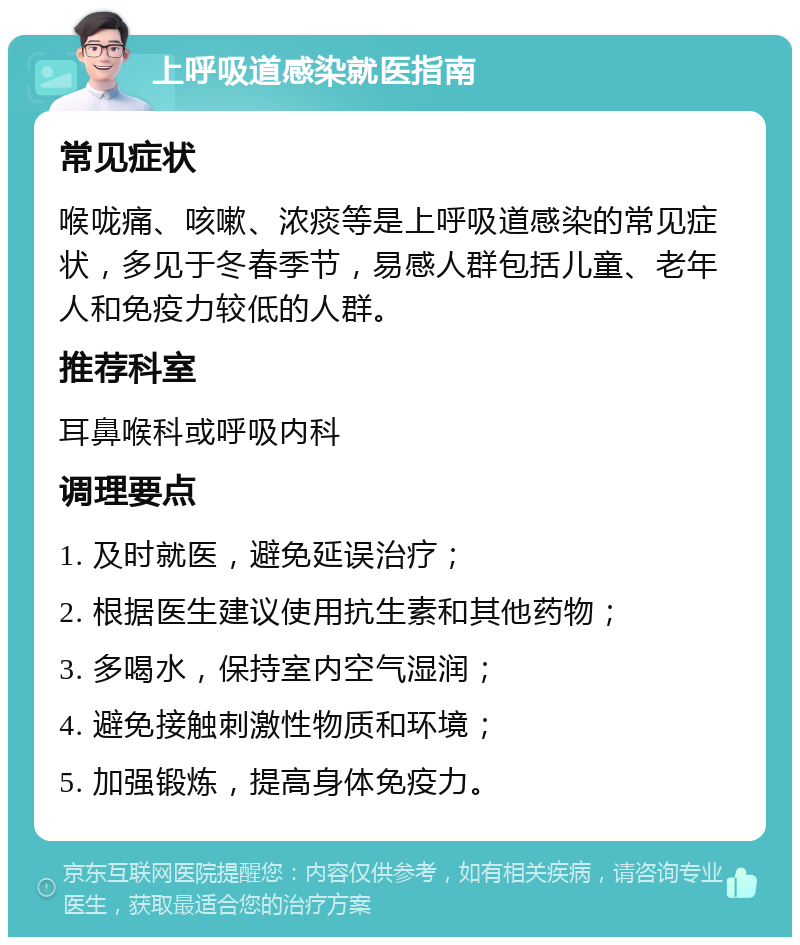 上呼吸道感染就医指南 常见症状 喉咙痛、咳嗽、浓痰等是上呼吸道感染的常见症状，多见于冬春季节，易感人群包括儿童、老年人和免疫力较低的人群。 推荐科室 耳鼻喉科或呼吸内科 调理要点 1. 及时就医，避免延误治疗； 2. 根据医生建议使用抗生素和其他药物； 3. 多喝水，保持室内空气湿润； 4. 避免接触刺激性物质和环境； 5. 加强锻炼，提高身体免疫力。