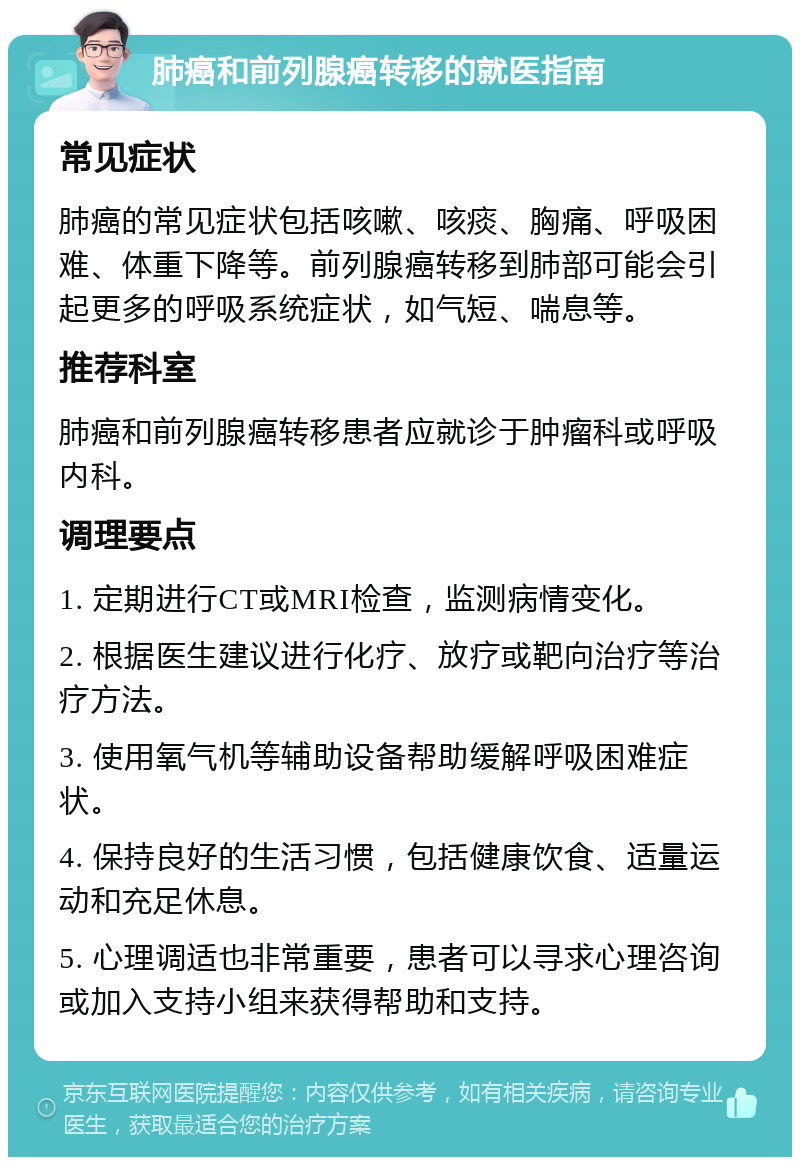 肺癌和前列腺癌转移的就医指南 常见症状 肺癌的常见症状包括咳嗽、咳痰、胸痛、呼吸困难、体重下降等。前列腺癌转移到肺部可能会引起更多的呼吸系统症状，如气短、喘息等。 推荐科室 肺癌和前列腺癌转移患者应就诊于肿瘤科或呼吸内科。 调理要点 1. 定期进行CT或MRI检查，监测病情变化。 2. 根据医生建议进行化疗、放疗或靶向治疗等治疗方法。 3. 使用氧气机等辅助设备帮助缓解呼吸困难症状。 4. 保持良好的生活习惯，包括健康饮食、适量运动和充足休息。 5. 心理调适也非常重要，患者可以寻求心理咨询或加入支持小组来获得帮助和支持。