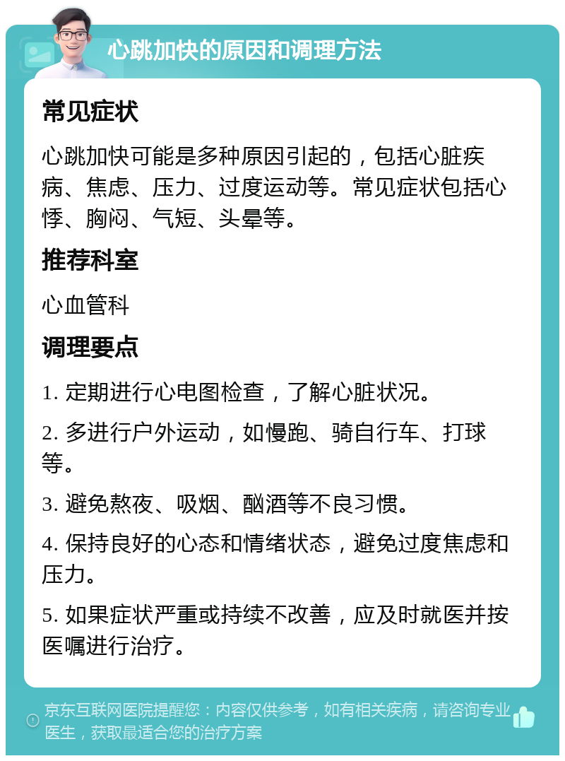 心跳加快的原因和调理方法 常见症状 心跳加快可能是多种原因引起的，包括心脏疾病、焦虑、压力、过度运动等。常见症状包括心悸、胸闷、气短、头晕等。 推荐科室 心血管科 调理要点 1. 定期进行心电图检查，了解心脏状况。 2. 多进行户外运动，如慢跑、骑自行车、打球等。 3. 避免熬夜、吸烟、酗酒等不良习惯。 4. 保持良好的心态和情绪状态，避免过度焦虑和压力。 5. 如果症状严重或持续不改善，应及时就医并按医嘱进行治疗。