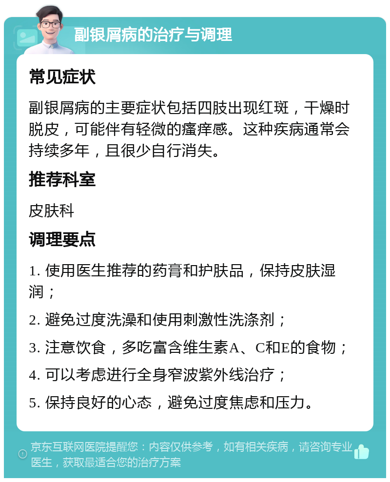 副银屑病的治疗与调理 常见症状 副银屑病的主要症状包括四肢出现红斑，干燥时脱皮，可能伴有轻微的瘙痒感。这种疾病通常会持续多年，且很少自行消失。 推荐科室 皮肤科 调理要点 1. 使用医生推荐的药膏和护肤品，保持皮肤湿润； 2. 避免过度洗澡和使用刺激性洗涤剂； 3. 注意饮食，多吃富含维生素A、C和E的食物； 4. 可以考虑进行全身窄波紫外线治疗； 5. 保持良好的心态，避免过度焦虑和压力。