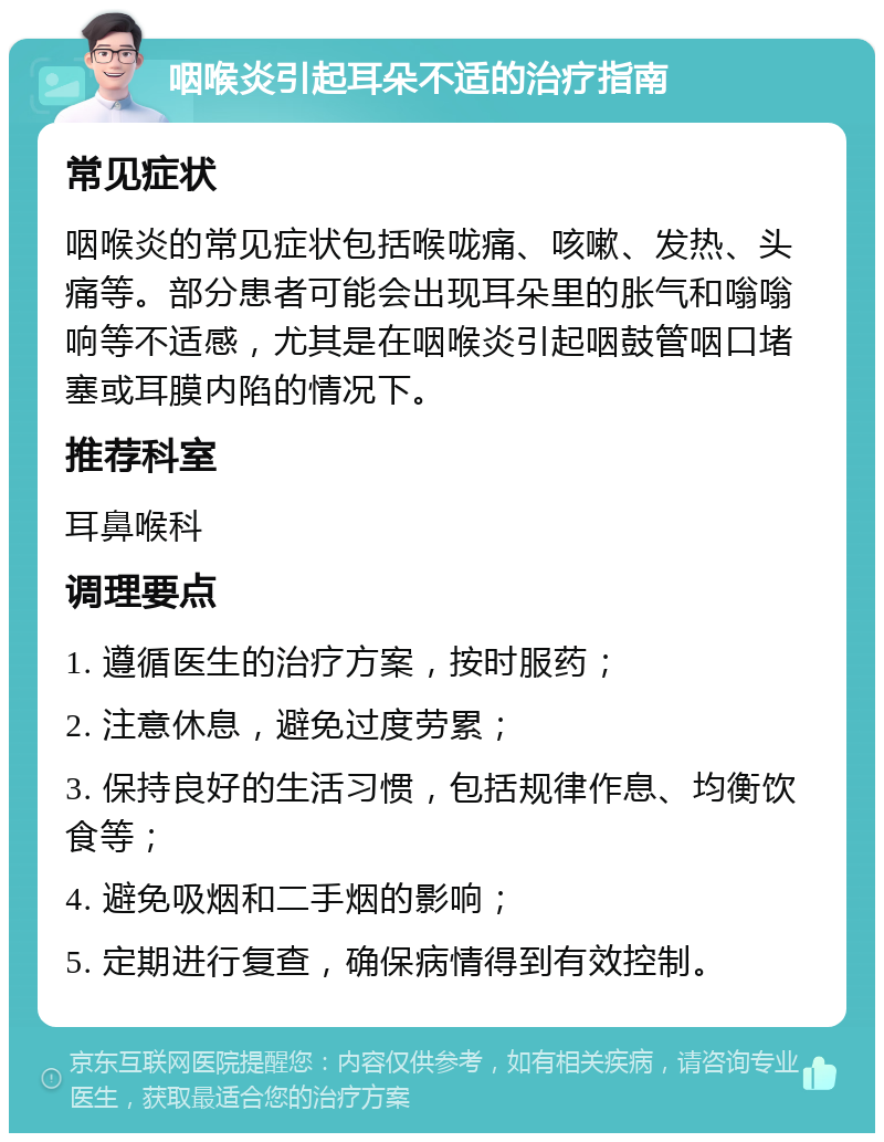 咽喉炎引起耳朵不适的治疗指南 常见症状 咽喉炎的常见症状包括喉咙痛、咳嗽、发热、头痛等。部分患者可能会出现耳朵里的胀气和嗡嗡响等不适感，尤其是在咽喉炎引起咽鼓管咽口堵塞或耳膜内陷的情况下。 推荐科室 耳鼻喉科 调理要点 1. 遵循医生的治疗方案，按时服药； 2. 注意休息，避免过度劳累； 3. 保持良好的生活习惯，包括规律作息、均衡饮食等； 4. 避免吸烟和二手烟的影响； 5. 定期进行复查，确保病情得到有效控制。