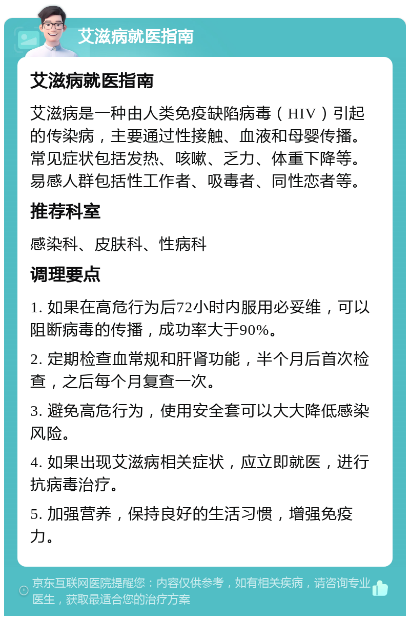 艾滋病就医指南 艾滋病就医指南 艾滋病是一种由人类免疫缺陷病毒（HIV）引起的传染病，主要通过性接触、血液和母婴传播。常见症状包括发热、咳嗽、乏力、体重下降等。易感人群包括性工作者、吸毒者、同性恋者等。 推荐科室 感染科、皮肤科、性病科 调理要点 1. 如果在高危行为后72小时内服用必妥维，可以阻断病毒的传播，成功率大于90%。 2. 定期检查血常规和肝肾功能，半个月后首次检查，之后每个月复查一次。 3. 避免高危行为，使用安全套可以大大降低感染风险。 4. 如果出现艾滋病相关症状，应立即就医，进行抗病毒治疗。 5. 加强营养，保持良好的生活习惯，增强免疫力。