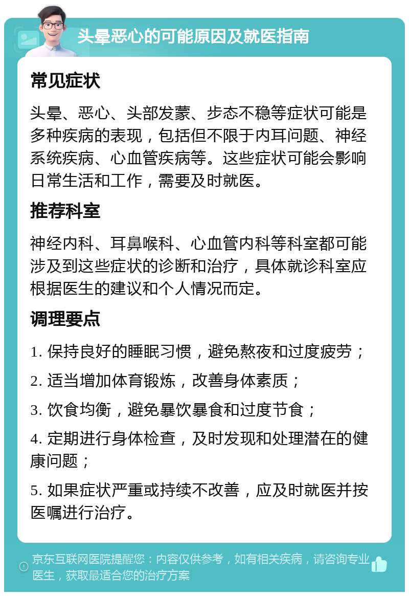 头晕恶心的可能原因及就医指南 常见症状 头晕、恶心、头部发蒙、步态不稳等症状可能是多种疾病的表现，包括但不限于内耳问题、神经系统疾病、心血管疾病等。这些症状可能会影响日常生活和工作，需要及时就医。 推荐科室 神经内科、耳鼻喉科、心血管内科等科室都可能涉及到这些症状的诊断和治疗，具体就诊科室应根据医生的建议和个人情况而定。 调理要点 1. 保持良好的睡眠习惯，避免熬夜和过度疲劳； 2. 适当增加体育锻炼，改善身体素质； 3. 饮食均衡，避免暴饮暴食和过度节食； 4. 定期进行身体检查，及时发现和处理潜在的健康问题； 5. 如果症状严重或持续不改善，应及时就医并按医嘱进行治疗。