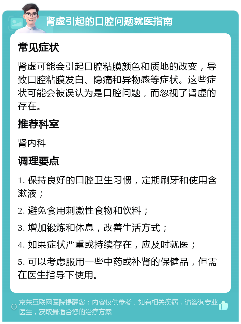 肾虚引起的口腔问题就医指南 常见症状 肾虚可能会引起口腔粘膜颜色和质地的改变，导致口腔粘膜发白、隐痛和异物感等症状。这些症状可能会被误认为是口腔问题，而忽视了肾虚的存在。 推荐科室 肾内科 调理要点 1. 保持良好的口腔卫生习惯，定期刷牙和使用含漱液； 2. 避免食用刺激性食物和饮料； 3. 增加锻炼和休息，改善生活方式； 4. 如果症状严重或持续存在，应及时就医； 5. 可以考虑服用一些中药或补肾的保健品，但需在医生指导下使用。