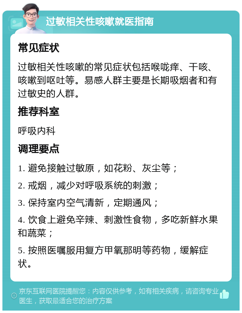 过敏相关性咳嗽就医指南 常见症状 过敏相关性咳嗽的常见症状包括喉咙痒、干咳、咳嗽到呕吐等。易感人群主要是长期吸烟者和有过敏史的人群。 推荐科室 呼吸内科 调理要点 1. 避免接触过敏原，如花粉、灰尘等； 2. 戒烟，减少对呼吸系统的刺激； 3. 保持室内空气清新，定期通风； 4. 饮食上避免辛辣、刺激性食物，多吃新鲜水果和蔬菜； 5. 按照医嘱服用复方甲氧那明等药物，缓解症状。