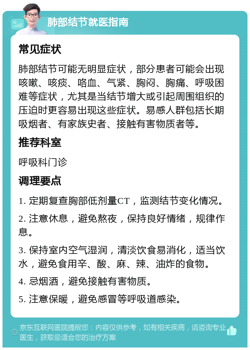 肺部结节就医指南 常见症状 肺部结节可能无明显症状，部分患者可能会出现咳嗽、咳痰、咯血、气紧、胸闷、胸痛、呼吸困难等症状，尤其是当结节增大或引起周围组织的压迫时更容易出现这些症状。易感人群包括长期吸烟者、有家族史者、接触有害物质者等。 推荐科室 呼吸科门诊 调理要点 1. 定期复查胸部低剂量CT，监测结节变化情况。 2. 注意休息，避免熬夜，保持良好情绪，规律作息。 3. 保持室内空气湿润，清淡饮食易消化，适当饮水，避免食用辛、酸、麻、辣、油炸的食物。 4. 忌烟酒，避免接触有害物质。 5. 注意保暖，避免感冒等呼吸道感染。