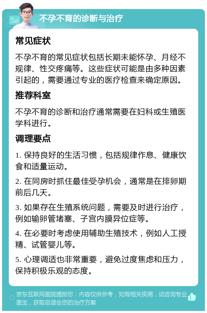 不孕不育的诊断与治疗 常见症状 不孕不育的常见症状包括长期未能怀孕、月经不规律、性交疼痛等。这些症状可能是由多种因素引起的，需要通过专业的医疗检查来确定原因。 推荐科室 不孕不育的诊断和治疗通常需要在妇科或生殖医学科进行。 调理要点 1. 保持良好的生活习惯，包括规律作息、健康饮食和适量运动。 2. 在同房时抓住最佳受孕机会，通常是在排卵期前后几天。 3. 如果存在生殖系统问题，需要及时进行治疗，例如输卵管堵塞、子宫内膜异位症等。 4. 在必要时考虑使用辅助生殖技术，例如人工授精、试管婴儿等。 5. 心理调适也非常重要，避免过度焦虑和压力，保持积极乐观的态度。