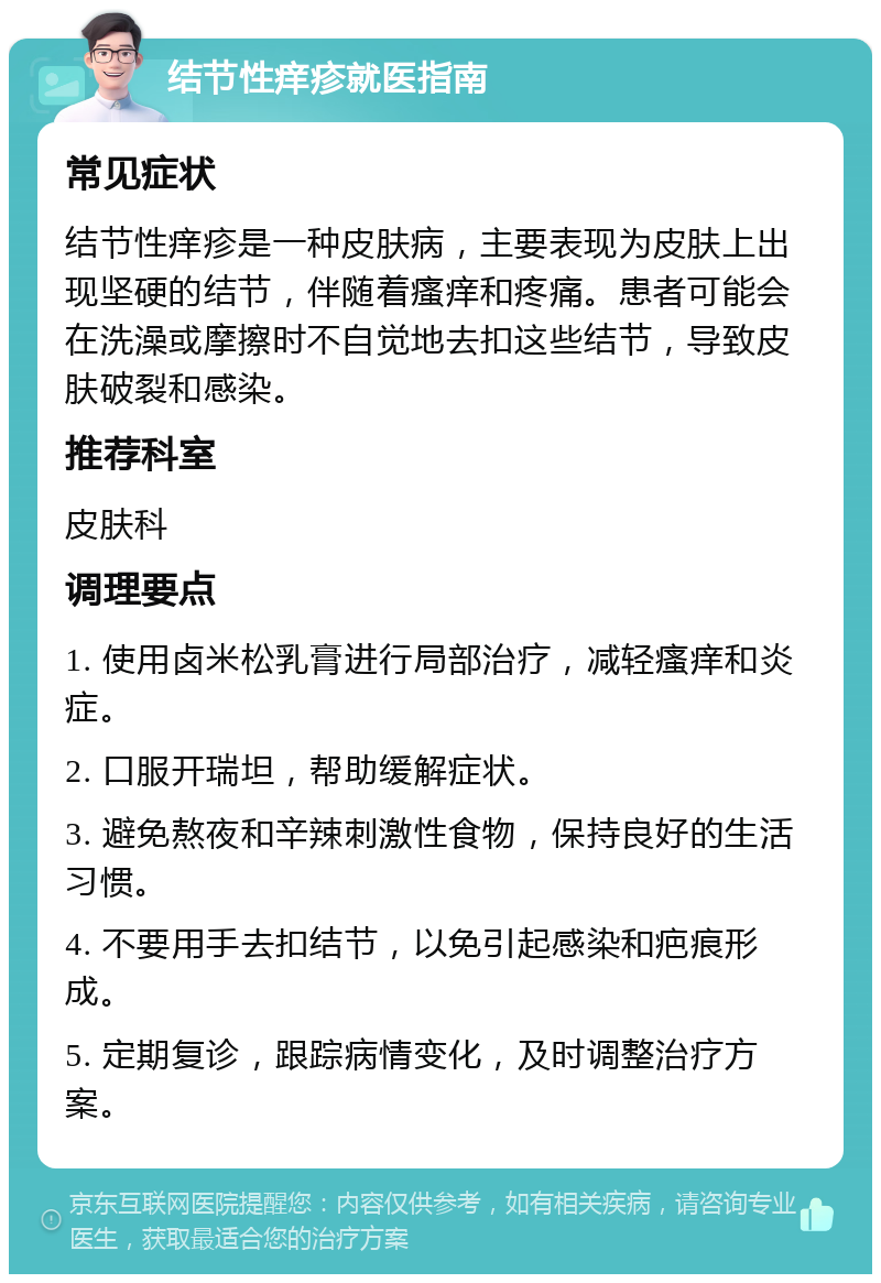 结节性痒疹就医指南 常见症状 结节性痒疹是一种皮肤病，主要表现为皮肤上出现坚硬的结节，伴随着瘙痒和疼痛。患者可能会在洗澡或摩擦时不自觉地去扣这些结节，导致皮肤破裂和感染。 推荐科室 皮肤科 调理要点 1. 使用卤米松乳膏进行局部治疗，减轻瘙痒和炎症。 2. 口服开瑞坦，帮助缓解症状。 3. 避免熬夜和辛辣刺激性食物，保持良好的生活习惯。 4. 不要用手去扣结节，以免引起感染和疤痕形成。 5. 定期复诊，跟踪病情变化，及时调整治疗方案。