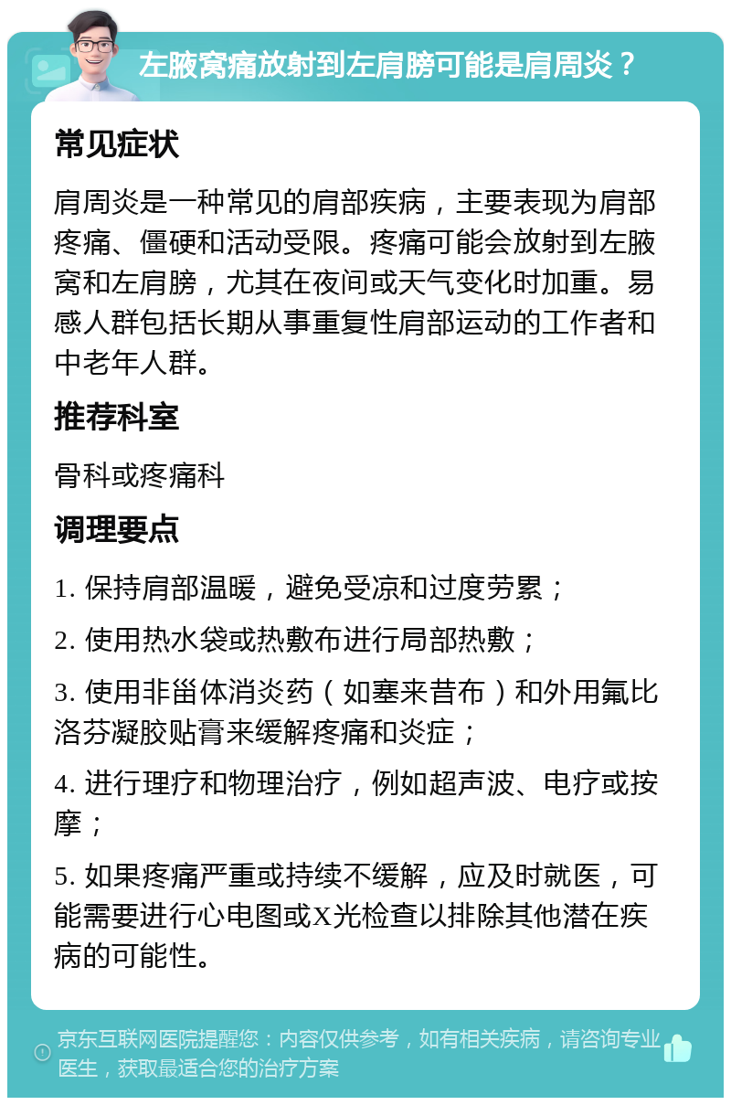 左腋窝痛放射到左肩膀可能是肩周炎？ 常见症状 肩周炎是一种常见的肩部疾病，主要表现为肩部疼痛、僵硬和活动受限。疼痛可能会放射到左腋窝和左肩膀，尤其在夜间或天气变化时加重。易感人群包括长期从事重复性肩部运动的工作者和中老年人群。 推荐科室 骨科或疼痛科 调理要点 1. 保持肩部温暖，避免受凉和过度劳累； 2. 使用热水袋或热敷布进行局部热敷； 3. 使用非甾体消炎药（如塞来昔布）和外用氟比洛芬凝胶贴膏来缓解疼痛和炎症； 4. 进行理疗和物理治疗，例如超声波、电疗或按摩； 5. 如果疼痛严重或持续不缓解，应及时就医，可能需要进行心电图或X光检查以排除其他潜在疾病的可能性。