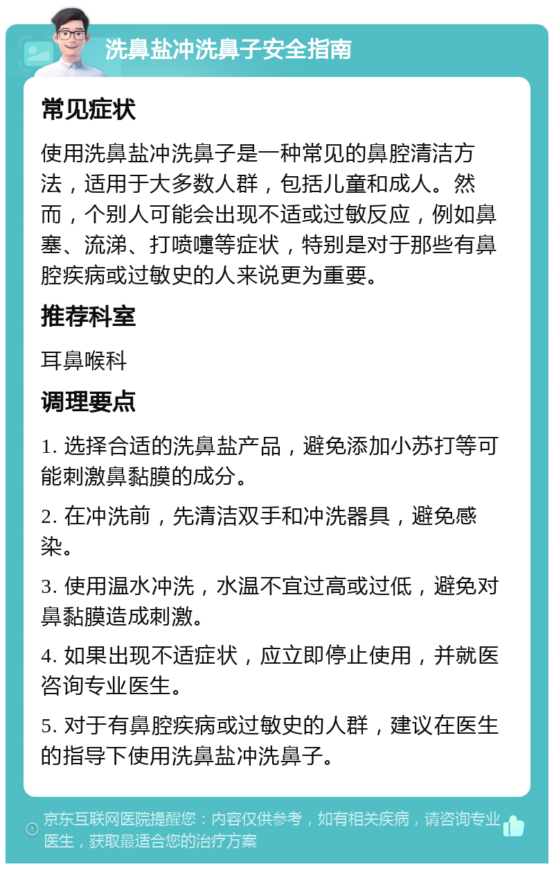 洗鼻盐冲洗鼻子安全指南 常见症状 使用洗鼻盐冲洗鼻子是一种常见的鼻腔清洁方法，适用于大多数人群，包括儿童和成人。然而，个别人可能会出现不适或过敏反应，例如鼻塞、流涕、打喷嚏等症状，特别是对于那些有鼻腔疾病或过敏史的人来说更为重要。 推荐科室 耳鼻喉科 调理要点 1. 选择合适的洗鼻盐产品，避免添加小苏打等可能刺激鼻黏膜的成分。 2. 在冲洗前，先清洁双手和冲洗器具，避免感染。 3. 使用温水冲洗，水温不宜过高或过低，避免对鼻黏膜造成刺激。 4. 如果出现不适症状，应立即停止使用，并就医咨询专业医生。 5. 对于有鼻腔疾病或过敏史的人群，建议在医生的指导下使用洗鼻盐冲洗鼻子。